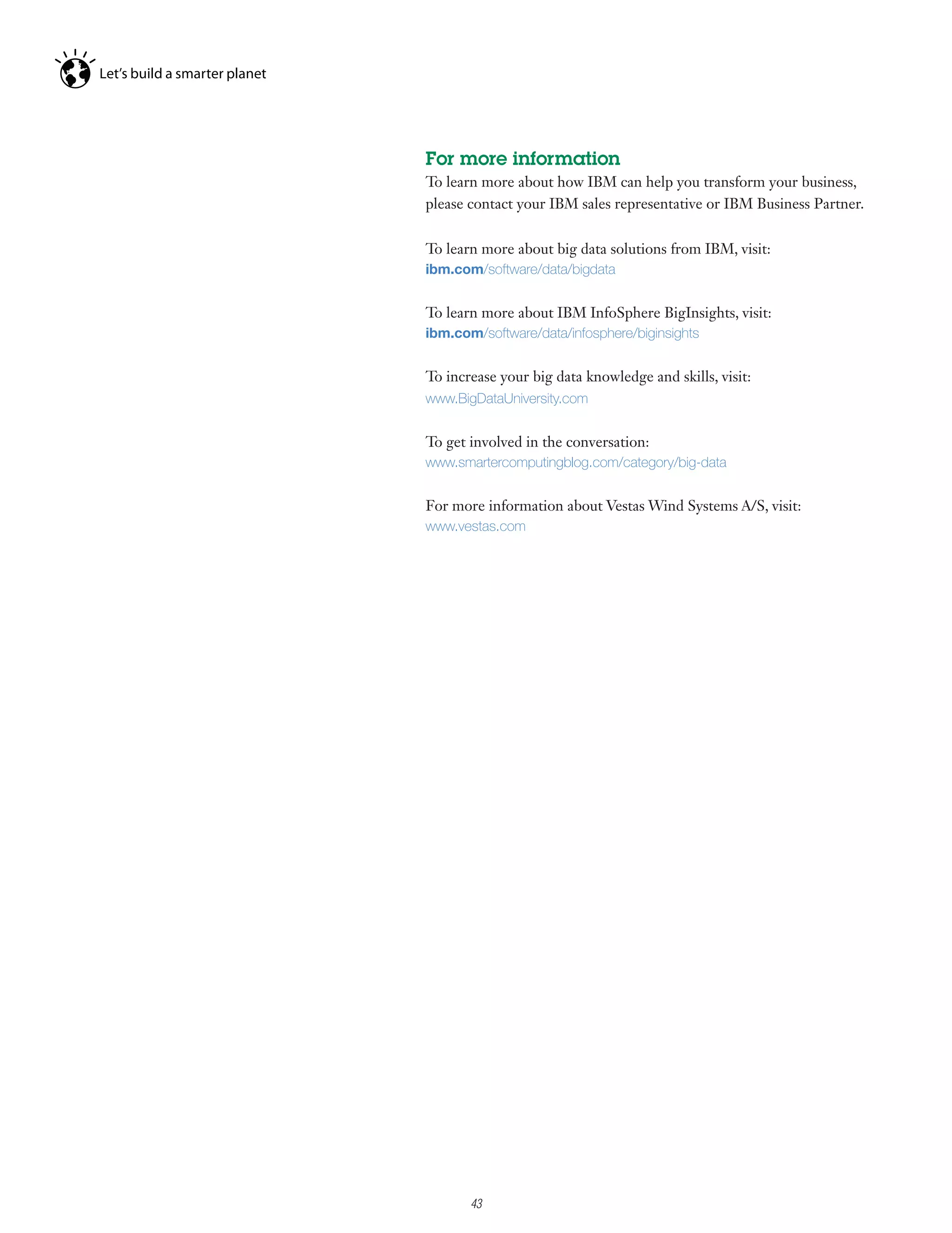 For more information
To learn more about how IBM can help you transform your business,
please contact your IBM sales representative or IBM Business Partner.


To learn more about big data solutions from IBM, visit:
ibm.com/software/data/bigdata


To learn more about IBM InfoSphere BigInsights, visit:
ibm.com/software/data/infosphere/biginsights


To increase your big data knowledge and skills, visit:
www.BigDataUniversity.com


To get involved in the conversation:
www.smartercomputingblog.com/category/big-data


For more information about Vestas Wind Systems A/S, visit:
www.vestas.com




     7

         43
 