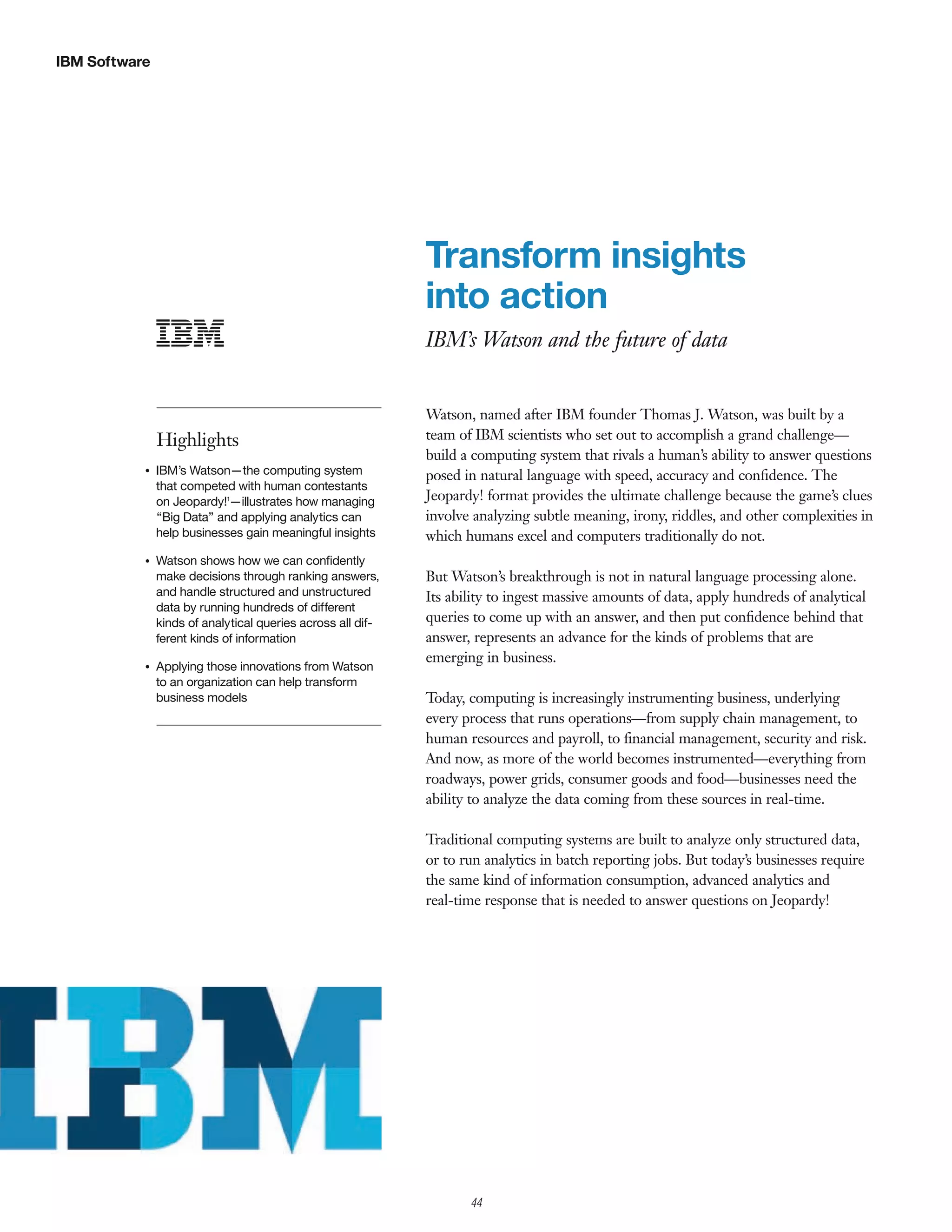 IBM Software




                                                             Transform insights
                                                             into action
                                                             IBM’s Watson and the future of data


                                                             Watson, named after IBM founder Thomas J. Watson, was built by a
               Highlights                                    team of IBM scientists who set out to accomplish a grand challenge—
                                                             build a computing system that rivals a human’s ability to answer questions
           G   IBM’s Watson—the computing system             posed in natural language with speed, accuracy and conﬁdence. The
               that competed with human contestants
               on Jeopardy!1—illustrates how managing        Jeopardy! format provides the ultimate challenge because the game’s clues
               “Big Data” and applying analytics can         involve analyzing subtle meaning, irony, riddles, and other complexities in
               help businesses gain meaningful insights      which humans excel and computers traditionally do not.
           G   Watson shows how we can conﬁdently
               make decisions through ranking answers,       But Watson’s breakthrough is not in natural language processing alone.
               and handle structured and unstructured        Its ability to ingest massive amounts of data, apply hundreds of analytical
               data by running hundreds of different
               kinds of analytical queries across all dif-   queries to come up with an answer, and then put conﬁdence behind that
               ferent kinds of information                   answer, represents an advance for the kinds of problems that are
                                                             emerging in business.
           G   Applying those innovations from Watson
               to an organization can help transform
               business models                               Today, computing is increasingly instrumenting business, underlying
                                                             every process that runs operations—from supply chain management, to
                                                             human resources and payroll, to ﬁnancial management, security and risk.
                                                             And now, as more of the world becomes instrumented—everything from
                                                             roadways, power grids, consumer goods and food—businesses need the
                                                             ability to analyze the data coming from these sources in real-time.

                                                             Traditional computing systems are built to analyze only structured data,
                                                             or to run analytics in batch reporting jobs. But today’s businesses require
                                                             the same kind of information consumption, advanced analytics and
                                                             real-time response that is needed to answer questions on Jeopardy!




                                                                    44
 