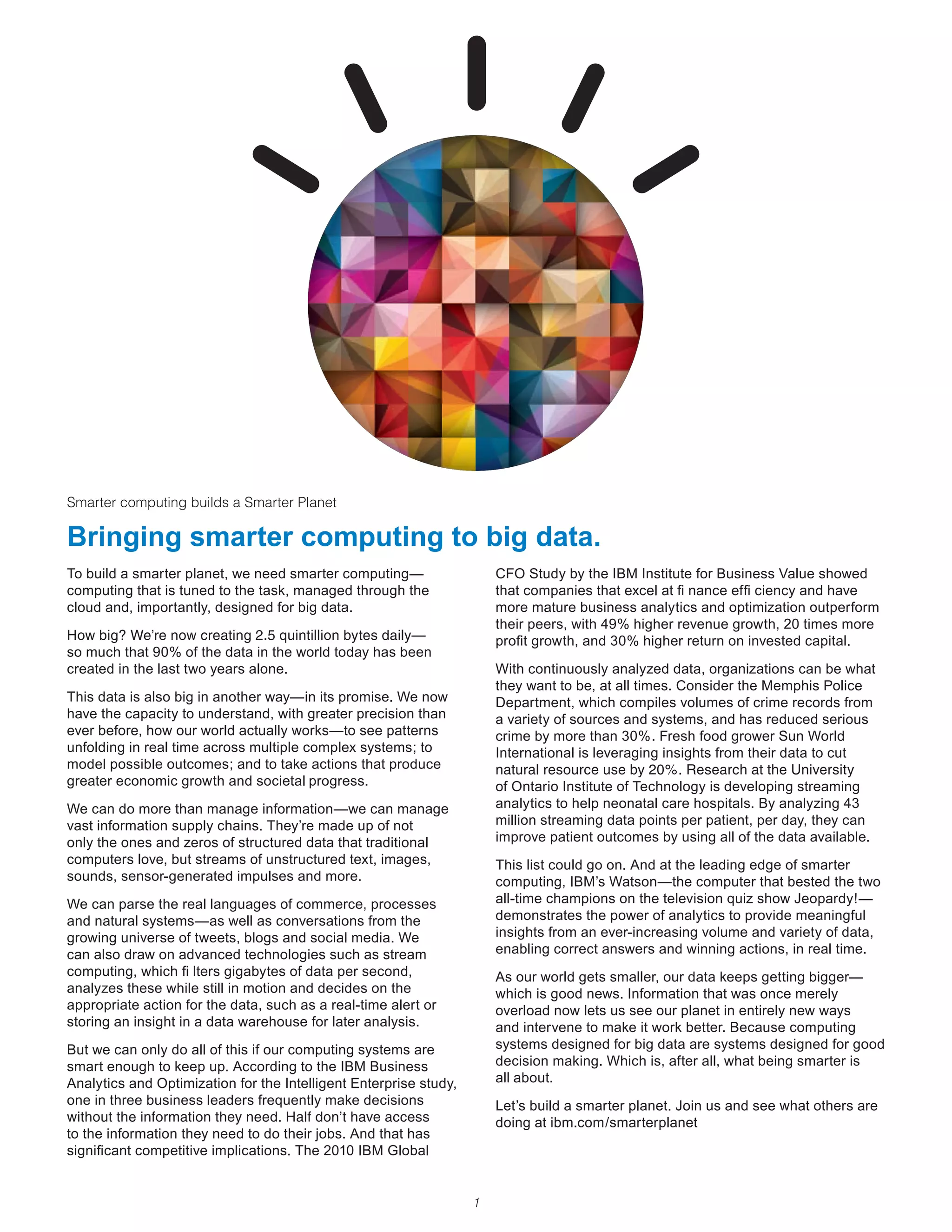 Smarter computing builds a Smarter Planet

Bringing smarter computing to big data.
To build a smarter planet, we need smarter computing—                  CFO Study by the IBM Institute for Business Value showed
computing that is tuned to the task, managed through the               that companies that excel at fi nance effi ciency and have
cloud and, importantly, designed for big data.                         more mature business analytics and optimization outperform
                                                                       their peers, with 49% higher revenue growth, 20 times more
How	big?	We’re	now	creating	2.5	quintillion	bytes	daily—               profit growth, and 30% higher return on invested capital.
so much that 90% of the data in the world today has been
created in the last two years alone.                                   With continuously analyzed data, organizations can be what
                                                                       they want to be, at all times. Consider the Memphis Police
This data is also big in another way—in its promise. We now            Department, which compiles volumes of crime records from
have the capacity to understand, with greater precision than           a variety of sources and systems, and has reduced serious
ever before, how our world actually works—to see patterns              crime by more than 30%. Fresh food grower Sun World
unfolding in real time across multiple complex systems; to             International is leveraging insights from their data to cut
model possible outcomes; and to take actions that produce              natural	resource	use	by	20%.	Research	at	the	University	
greater economic growth and societal progress.                         of Ontario Institute of Technology is developing streaming
We can do more than manage information—we can manage                   analytics to help neonatal care hospitals. By analyzing 43
vast information supply chains. They’re made up of not                 million streaming data points per patient, per day, they can
only the ones and zeros of structured data that traditional            improve patient outcomes by using all of the data available.
computers love, but streams of unstructured text, images,              This list could go on. And at the leading edge of smarter
sounds, sensor-generated impulses and more.                            computing, IBM’s Watson—the computer that bested the two
We can parse the real languages of commerce, processes                 all-time champions on the television quiz show Jeopardy!—
and natural systems—as well as conversations from the                  demonstrates the power of analytics to provide meaningful
growing universe of tweets, blogs and social media. We                 insights from an ever-increasing volume and variety of data,
can also draw on advanced technologies such as stream                  enabling correct answers and winning actions, in real time.
computing, which fi lters gigabytes of data per second,                As our world gets smaller, our data keeps getting bigger—
analyzes these while still in motion and decides on the                which is good news. Information that was once merely
appropriate action for the data, such as a real-time alert or          overload now lets us see our planet in entirely new ways
storing an insight in a data warehouse for later analysis.             and intervene to make it work better. Because computing
But we can only do all of this if our computing systems are            systems designed for big data are systems designed for good
smart enough to keep up. According to the IBM Business                 decision making. Which is, after all, what being smarter is
Analytics and Optimization for the Intelligent Enterprise study,       all about.
one in three business leaders frequently make decisions                Let’s build a smarter planet. Join us and see what others are
without	the	information	they	need.	Half	don’t	have	access	             doing at ibm.com/smarterplanet
to the information they need to do their jobs. And that has
significant competitive implications. The 2010 IBM Global


                                                                   1
 