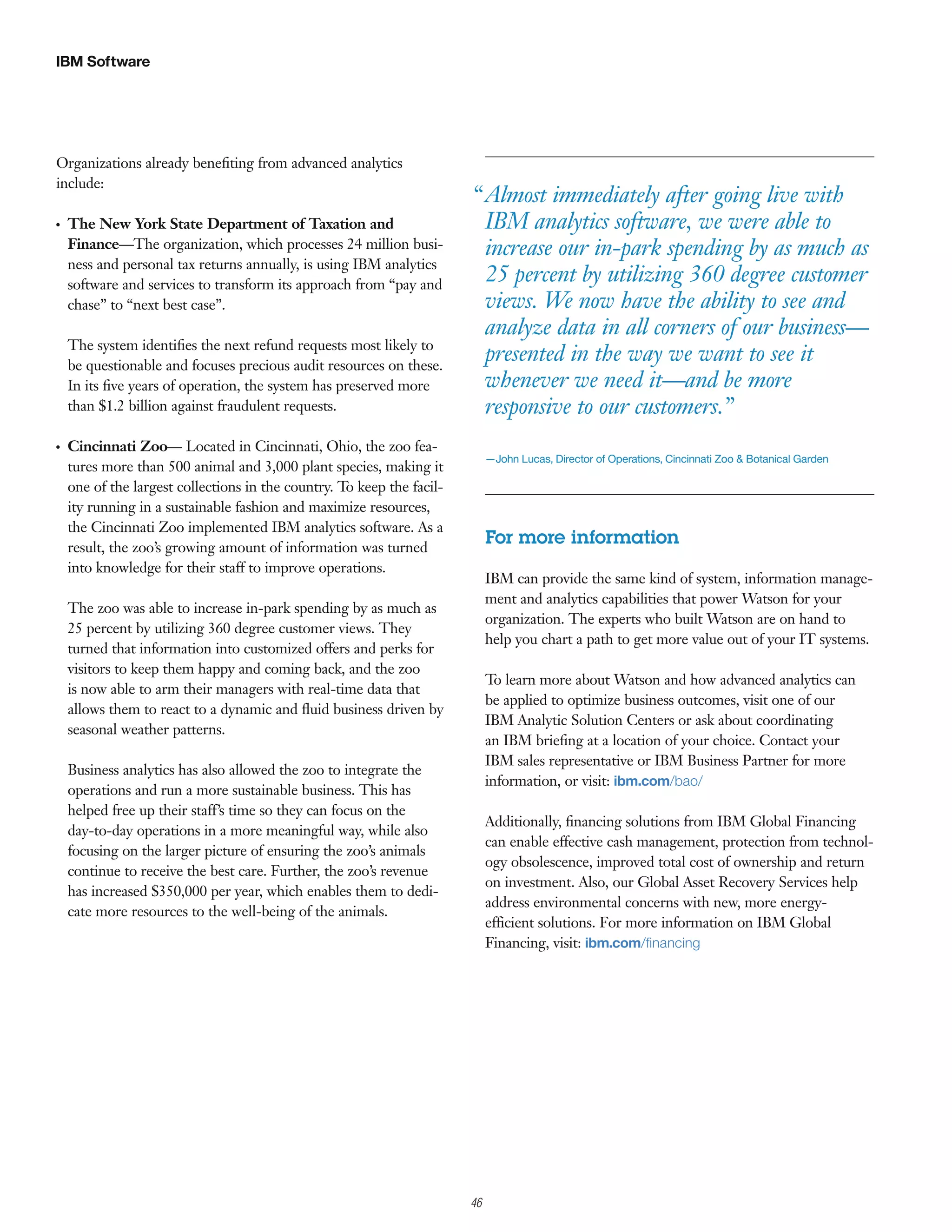 IBM Software




Organizations already beneﬁting from advanced analytics
include:
                                                                            “ Almost immediately after going live with
G   The New York State Department of Taxation and                             IBM analytics software, we were able to
    Finance—The organization, which processes 24 million busi-                increase our in-park spending by as much as
    ness and personal tax returns annually, is using IBM analytics
    software and services to transform its approach from “pay and
                                                                              25 percent by utilizing 360 degree customer
    chase” to “next best case”.                                               views. We now have the ability to see and
                                                                              analyze data in all corners of our business—
    The system identiﬁes the next refund requests most likely to
    be questionable and focuses precious audit resources on these.
                                                                              presented in the way we want to see it
    In its ﬁve years of operation, the system has preserved more              whenever we need it—and be more
    than $1.2 billion against fraudulent requests.                            responsive to our customers.”
G   Cincinnati Zoo— Located in Cincinnati, Ohio, the zoo fea-
                                                                                 —John Lucas, Director of Operations, Cincinnati Zoo & Botanical Garden
    tures more than 500 animal and 3,000 plant species, making it
    one of the largest collections in the country. To keep the facil-
    ity running in a sustainable fashion and maximize resources,
    the Cincinnati Zoo implemented IBM analytics software. As a
    result, the zoo’s growing amount of information was turned
                                                                                 For more information
    into knowledge for their staff to improve operations.
                                                                                 IBM can provide the same kind of system, information manage-
                                                                                 ment and analytics capabilities that power Watson for your
    The zoo was able to increase in-park spending by as much as
                                                                                 organization. The experts who built Watson are on hand to
    25 percent by utilizing 360 degree customer views. They
                                                                                 help you chart a path to get more value out of your IT systems.
    turned that information into customized offers and perks for
    visitors to keep them happy and coming back, and the zoo
                                                                                 To learn more about Watson and how advanced analytics can
    is now able to arm their managers with real-time data that
                                                                                 be applied to optimize business outcomes, visit one of our
    allows them to react to a dynamic and ﬂuid business driven by
                                                                                 IBM Analytic Solution Centers or ask about coordinating
    seasonal weather patterns.
                                                                                 an IBM brieﬁng at a location of your choice. Contact your
                                                                                 IBM sales representative or IBM Business Partner for more
    Business analytics has also allowed the zoo to integrate the
                                                                                 information, or visit: ibm.com/bao/
    operations and run a more sustainable business. This has
    helped free up their staff’s time so they can focus on the
                                                                                 Additionally, ﬁnancing solutions from IBM Global Financing
    day-to-day operations in a more meaningful way, while also
                                                                                 can enable effective cash management, protection from technol-
    focusing on the larger picture of ensuring the zoo’s animals
                                                                                 ogy obsolescence, improved total cost of ownership and return
    continue to receive the best care. Further, the zoo’s revenue
                                                                                 on investment. Also, our Global Asset Recovery Services help
    has increased $350,000 per year, which enables them to dedi-
                                                                                 address environmental concerns with new, more energy-
    cate more resources to the well-being of the animals.
                                                                                 efficient solutions. For more information on IBM Global
                                                                                 Financing, visit: ibm.com/ﬁnancing




                                                                        3

                                                                            46
 