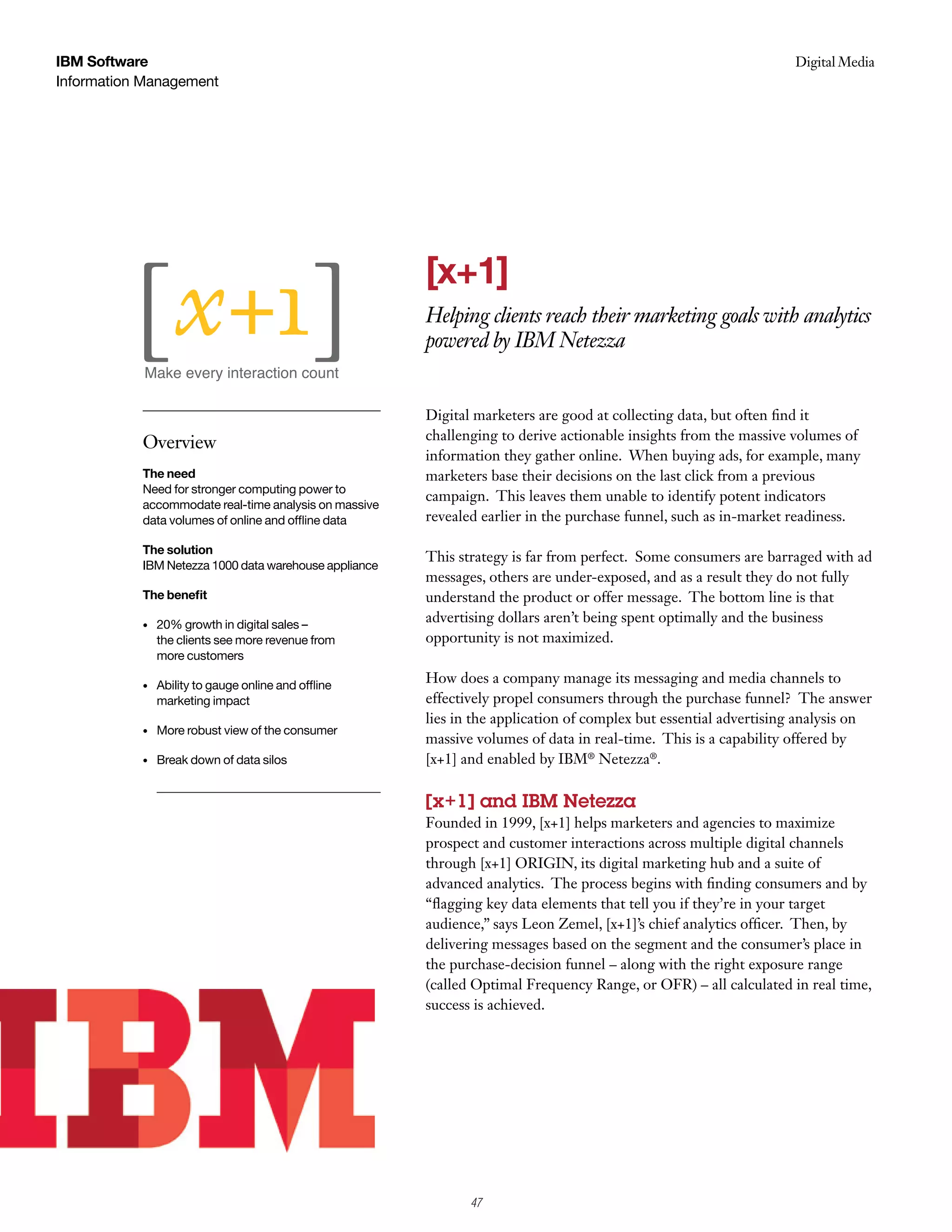 IBM Software                                                                                                      Digital Media
                                                                                                                   Case Study
Information Management




                                                       [x+1]
                                                       Helping clients reach their marketing goals with analytics
                                                       powered by IBM Netezza


                                                       Digital marketers are good at collecting data, but often find it
                                                       challenging to derive actionable insights from the massive volumes of
           Overview
                                                       information they gather online. When buying ads, for example, many
           The need                                    marketers base their decisions on the last click from a previous
           Need for stronger computing power to
                                                       campaign. This leaves them unable to identify potent indicators
           accommodate real-time analysis on massive
           data volumes of online and offline data     revealed earlier in the purchase funnel, such as in-market readiness.

           The solution
                                                       This strategy is far from perfect. Some consumers are barraged with ad
           IBM Netezza 1000 data warehouse appliance
                                                       messages, others are under-exposed, and as a result they do not fully
           The benefit                                 understand the product or offer message. The bottom line is that
           •   20% growth in digital sales –
                                                       advertising dollars aren’t being spent optimally and the business
               the clients see more revenue from       opportunity is not maximized.
               more customers

           •   Ability to gauge online and offline
                                                       How does a company manage its messaging and media channels to
               marketing impact                        effectively propel consumers through the purchase funnel? The answer
                                                       lies in the application of complex but essential advertising analysis on
           •   More robust view of the consumer
                                                       massive volumes of data in real-time. This is a capability offered by
           •   Break down of data silos                [x+1] and enabled by IBM® Netezza®.

                                                       [x+1] and IBM Netezza
                                                       Founded in 1999, [x+1] helps marketers and agencies to maximize
                                                       prospect and customer interactions across multiple digital channels
                                                       through [x+1] ORIGIN, its digital marketing hub and a suite of
                                                       advanced analytics. The process begins with finding consumers and by
                                                       “flagging key data elements that tell you if they’re in your target
                                                       audience,” says Leon Zemel, [x+1]’s chief analytics officer. Then, by
                                                       delivering messages based on the segment and the consumer’s place in
                                                       the purchase-decision funnel – along with the right exposure range
                                                       (called Optimal Frequency Range, or OFR) – all calculated in real time,
                                                       success is achieved.




                                                              47
 