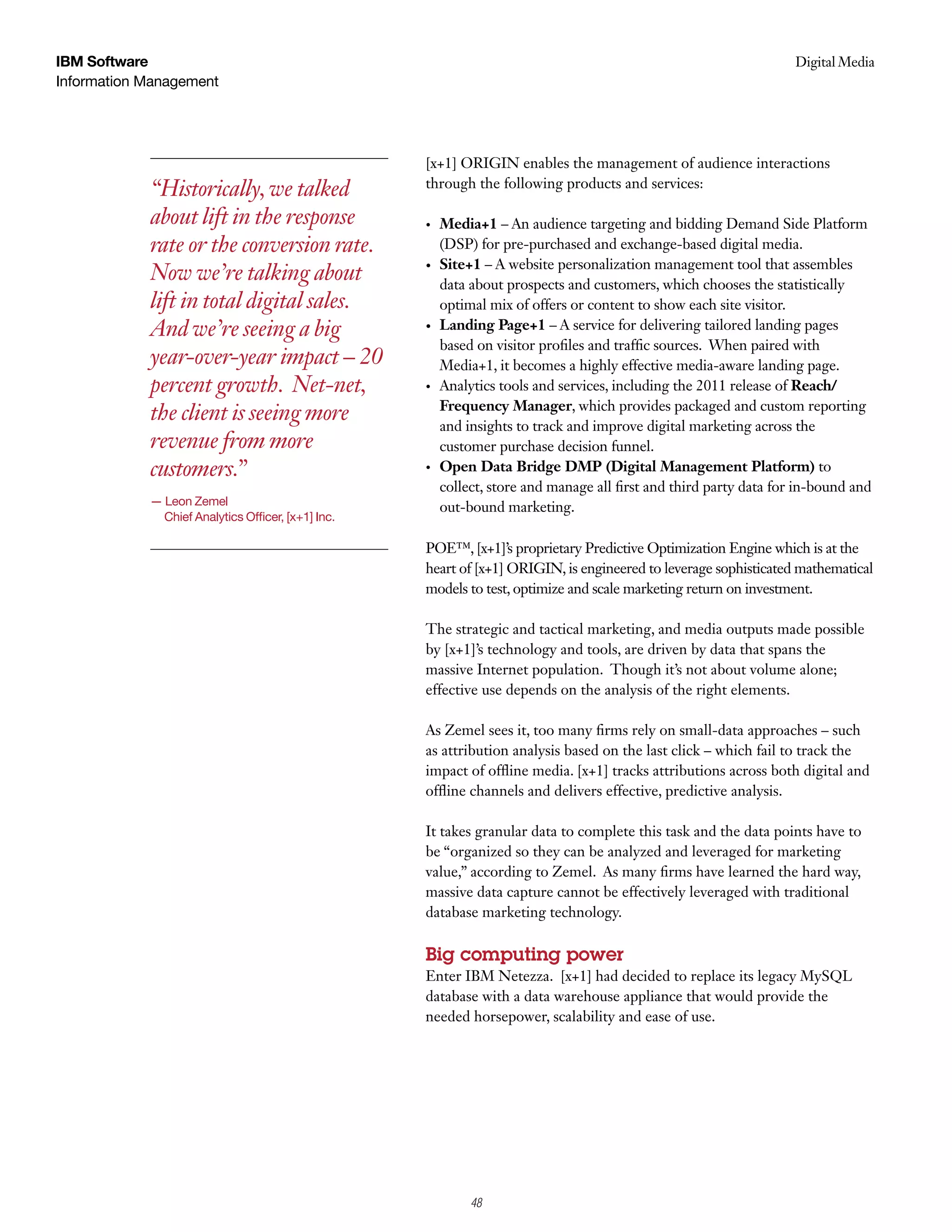 IBM Software                                                                                                         Digital Media
                                                                                                                      Case Study
Information Management




                                                    [x+1] ORIGIN enables the management of audience interactions
            “Historically, we talked                through the following products and services:

            about lift in the response              •    Media+1 – An audience targeting and bidding Demand Side Platform
            rate or the conversion rate.                 (DSP) for pre-purchased and exchange-based digital media.
                                                         S
                                                         	 ite+1 – A website personalization management tool that assembles
            Now we’re talking about                 •	
                                                         data about prospects and customers, which chooses the statistically
            lift in total digital sales.                 optimal mix of offers or content to show each site visitor.
            And we’re seeing a big                  •	   L
                                                         	 anding	Page+1 – A service for delivering tailored landing pages
                                                         based on visitor profiles and traffic sources. When paired with
            year-over-year impact – 20                   Media+1, it becomes a highly effective media-aware landing page.
            percent growth. Net-net,                •    Analytics tools and services, including the 2011 release of Reach/
                                                         Frequency	Manager, which provides packaged and custom reporting
            the client is seeing more                    and insights to track and improve digital marketing across the
            revenue from more                            customer purchase decision funnel.
            customers.”                             •    Open	Data	Bridge	DMP	(Digital	Management	Platform) to
                                                         collect, store and manage all first and third party data for in-bound and
            — Leon Zemel
                                                         out-bound marketing.
              Chief Analytics Officer, [x+1] Inc.

                                                    POE™, [x+1]’s proprietary Predictive Optimization Engine which is at the
                                                    heart of [x+1] ORIGIN, is engineered to leverage sophisticated mathematical
                                                    models to test, optimize and scale marketing return on investment.

                                                    The strategic and tactical marketing, and media outputs made possible
                                                    by [x+1]’s technology and tools, are driven by data that spans the
                                                    massive Internet population. Though it’s not about volume alone;
                                                    effective use depends on the analysis of the right elements.

                                                    As Zemel sees it, too many firms rely on small-data approaches – such
                                                    as attribution analysis based on the last click – which fail to track the
                                                    impact of offline media. [x+1] tracks attributions across both digital and
                                                    offline channels and delivers effective, predictive analysis.

                                                    It takes granular data to complete this task and the data points have to
                                                    be “organized so they can be analyzed and leveraged for marketing
                                                    value,” according to Zemel. As many firms have learned the hard way,
                                                    massive data capture cannot be effectively leveraged with traditional
                                                    database marketing technology.

                                                    Big computing power
                                                    Enter IBM Netezza. [x+1] had decided to replace its legacy MySQL
                                                    database with a data warehouse appliance that would provide the
                                                    needed horsepower, scalability and ease of use.




                                                              2
                                                              48
 