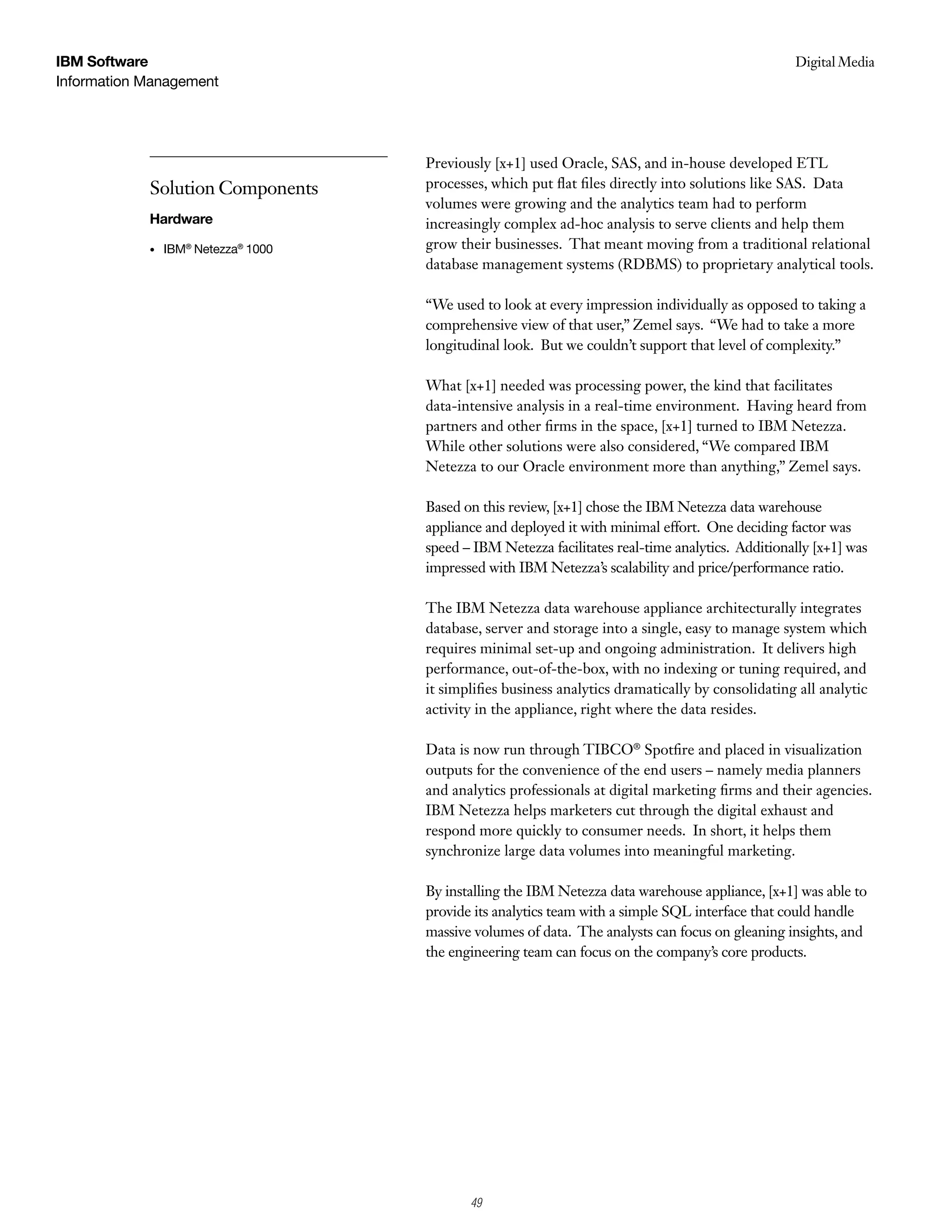 IBM Software                                                                                       Digital Media
                                                                                                    Case Study
Information Management




                                     Previously [x+1] used Oracle, SAS, and in-house developed ETL
            Solution Components      processes, which put flat files directly into solutions like SAS. Data
                                     volumes were growing and the analytics team had to perform
            Hardware                 increasingly complex ad-hoc analysis to serve clients and help them
            •   IBM® Netezza® 1000   grow their businesses. That meant moving from a traditional relational
                                     database management systems (RDBMS) to proprietary analytical tools.

                                     “We used to look at every impression individually as opposed to taking a
                                     comprehensive view of that user,” Zemel says. “We had to take a more
                                     longitudinal look. But we couldn’t support that level of complexity.”

                                     What [x+1] needed was processing power, the kind that facilitates
                                     data-intensive analysis in a real-time environment. Having heard from
                                     partners and other firms in the space, [x+1] turned to IBM Netezza.
                                     While other solutions were also considered, “We compared IBM
                                     Netezza to our Oracle environment more than anything,” Zemel says.

                                     Based on this review, [x+1] chose the IBM Netezza data warehouse
                                     appliance and deployed it with minimal effort. One deciding factor was
                                     speed – IBM Netezza facilitates real-time analytics. Additionally [x+1] was
                                     impressed with IBM Netezza’s scalability and price/performance ratio.

                                     The IBM Netezza data warehouse appliance architecturally integrates
                                     database, server and storage into a single, easy to manage system which
                                     requires minimal set-up and ongoing administration. It delivers high
                                     performance, out-of-the-box, with no indexing or tuning required, and
                                     it simplifies business analytics dramatically by consolidating all analytic
                                     activity in the appliance, right where the data resides.

                                     Data is now run through TIBCO® Spotfire and placed in visualization
                                     outputs for the convenience of the end users – namely media planners
                                     and analytics professionals at digital marketing firms and their agencies.
                                     IBM Netezza helps marketers cut through the digital exhaust and
                                     respond more quickly to consumer needs. In short, it helps them
                                     synchronize large data volumes into meaningful marketing.

                                     By installing the IBM Netezza data warehouse appliance, [x+1] was able to
                                     provide its analytics team with a simple SQL interface that could handle
                                     massive volumes of data. The analysts can focus on gleaning insights, and
                                     the engineering team can focus on the company’s core products.




                                            3
                                            49
 