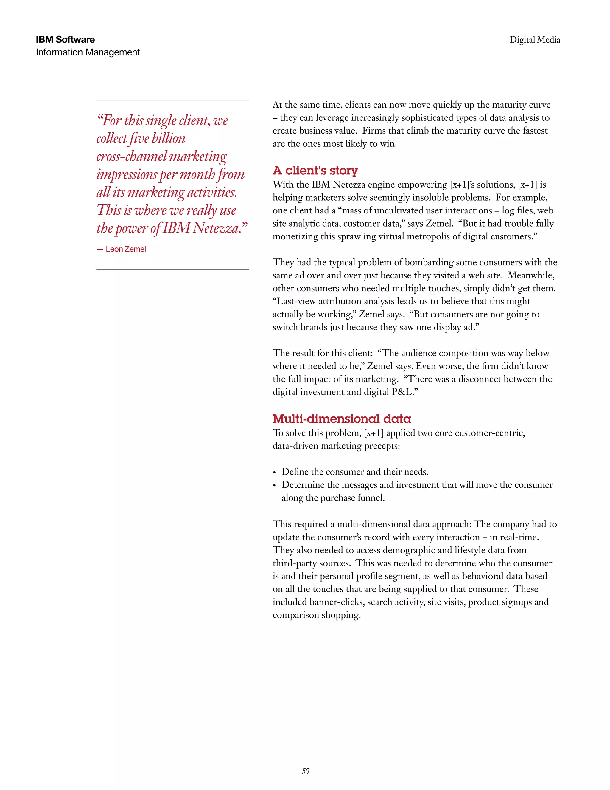 IBM Software                                                                                             Digital Media
                                                                                                          Case Study
Information Management




                                            At the same time, clients can now move quickly up the maturity curve
            “For this single client, we     – they can leverage increasingly sophisticated types of data analysis to
                                            create business value. Firms that climb the maturity curve the fastest
            collect five billion            are the ones most likely to win.
            cross-channel marketing
            impressions per month from      A client’s story
                                            With the IBM Netezza engine empowering [x+1]’s solutions, [x+1] is
            all its marketing activities.   helping marketers solve seemingly insoluble problems. For example,
            This is where we really use     one client had a “mass of uncultivated user interactions – log files, web
                                            site analytic data, customer data,” says Zemel. “But it had trouble fully
            the power of IBM Netezza.”      monetizing this sprawling virtual metropolis of digital customers.”
            — Leon Zemel
                                            They had the typical problem of bombarding some consumers with the
                                            same ad over and over just because they visited a web site. Meanwhile,
                                            other consumers who needed multiple touches, simply didn’t get them.
                                            “Last-view attribution analysis leads us to believe that this might
                                            actually be working,” Zemel says. “But consumers are not going to
                                            switch brands just because they saw one display ad.”

                                            The result for this client: “The audience composition was way below
                                            where it needed to be,” Zemel says. Even worse, the firm didn’t know
                                            the full impact of its marketing. “There was a disconnect between the
                                            digital investment and digital P&L.”

                                            Multi-dimensional data
                                            To solve this problem, [x+1] applied two core customer-centric,
                                            data-driven marketing precepts:

                                            •   Define the consumer and their needs.
                                            •   Determine the messages and investment that will move the consumer
                                                along the purchase funnel.

                                            This required a multi-dimensional data approach: The company had to
                                            update the consumer’s record with every interaction – in real-time.
                                            They also needed to access demographic and lifestyle data from
                                            third-party sources. This was needed to determine who the consumer
                                            is and their personal profile segment, as well as behavioral data based
                                            on all the touches that are being supplied to that consumer. These
                                            included banner-clicks, search activity, site visits, product signups and
                                            comparison shopping.




                                                    4
                                                    50
 
