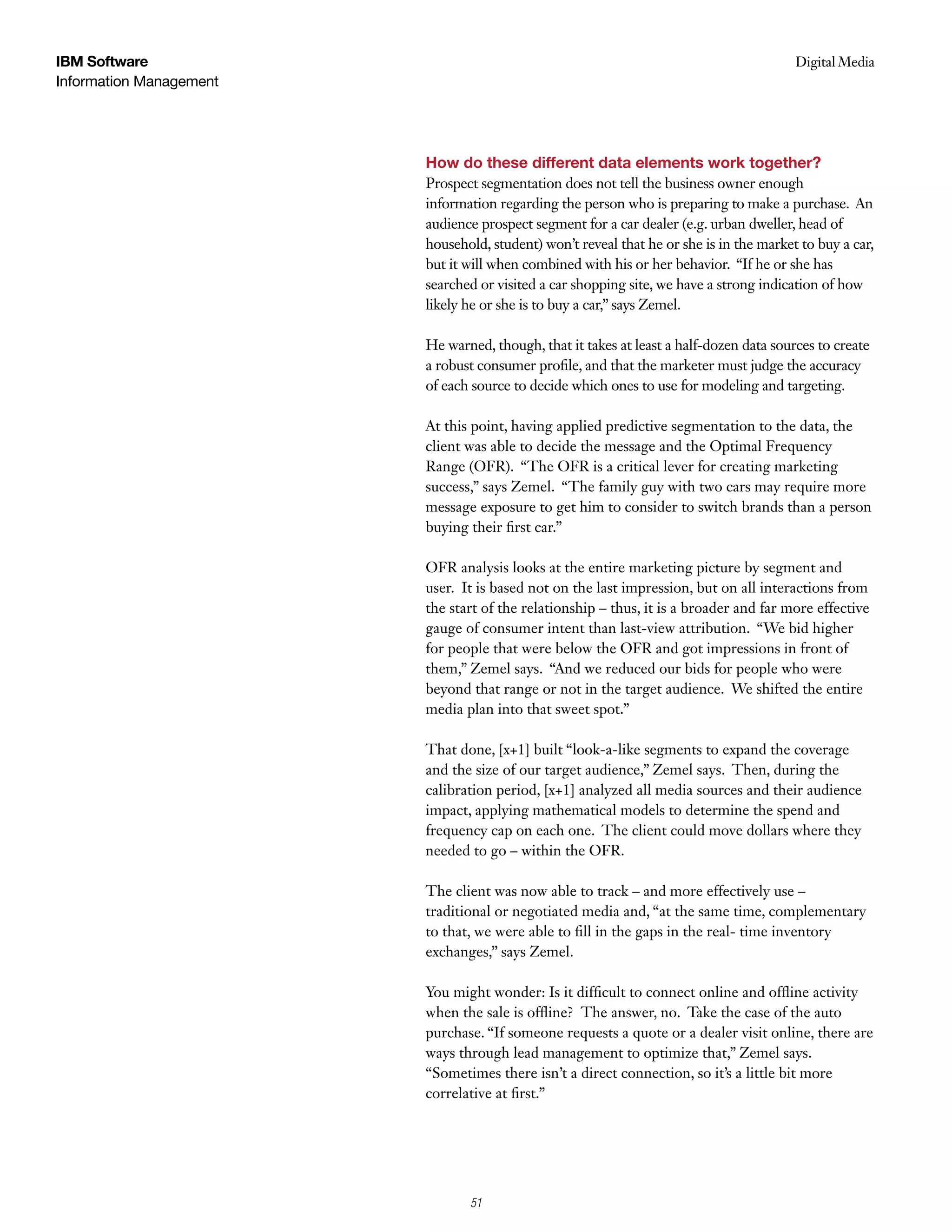 IBM Software                                                                             Digital Media
                                                                                          Case Study
Information Management




                         How do these different data elements work together?
                         Prospect segmentation does not tell the business owner enough
                         information regarding the person who is preparing to make a purchase. An
                         audience prospect segment for a car dealer (e.g. urban dweller, head of
                         household, student) won’t reveal that he or she is in the market to buy a car,
                         but it will when combined with his or her behavior. “If he or she has
                         searched or visited a car shopping site, we have a strong indication of how
                         likely he or she is to buy a car,” says Zemel.

                         He warned, though, that it takes at least a half-dozen data sources to create
                         a robust consumer profile, and that the marketer must judge the accuracy
                         of each source to decide which ones to use for modeling and targeting.

                         At this point, having applied predictive segmentation to the data, the
                         client was able to decide the message and the Optimal Frequency
                         Range (OFR). “The OFR is a critical lever for creating marketing
                         success,” says Zemel. “The family guy with two cars may require more
                         message exposure to get him to consider to switch brands than a person
                         buying their first car.”

                         OFR analysis looks at the entire marketing picture by segment and
                         user. It is based not on the last impression, but on all interactions from
                         the start of the relationship – thus, it is a broader and far more effective
                         gauge of consumer intent than last-view attribution. “We bid higher
                         for people that were below the OFR and got impressions in front of
                         them,” Zemel says. “And we reduced our bids for people who were
                         beyond that range or not in the target audience. We shifted the entire
                         media plan into that sweet spot.”

                         That done, [x+1] built “look-a-like segments to expand the coverage
                         and the size of our target audience,” Zemel says. Then, during the
                         calibration period, [x+1] analyzed all media sources and their audience
                         impact, applying mathematical models to determine the spend and
                         frequency cap on each one. The client could move dollars where they
                         needed to go – within the OFR.

                         The client was now able to track – and more effectively use –
                         traditional or negotiated media and, “at the same time, complementary
                         to that, we were able to fill in the gaps in the real- time inventory
                         exchanges,” says Zemel.

                         You might wonder: Is it difficult to connect online and offline activity
                         when the sale is offline? The answer, no. Take the case of the auto
                         purchase. “If someone requests a quote or a dealer visit online, there are
                         ways through lead management to optimize that,” Zemel says.
                         “Sometimes there isn’t a direct connection, so it’s a little bit more
                         correlative at first.”




                                5
                                51
 