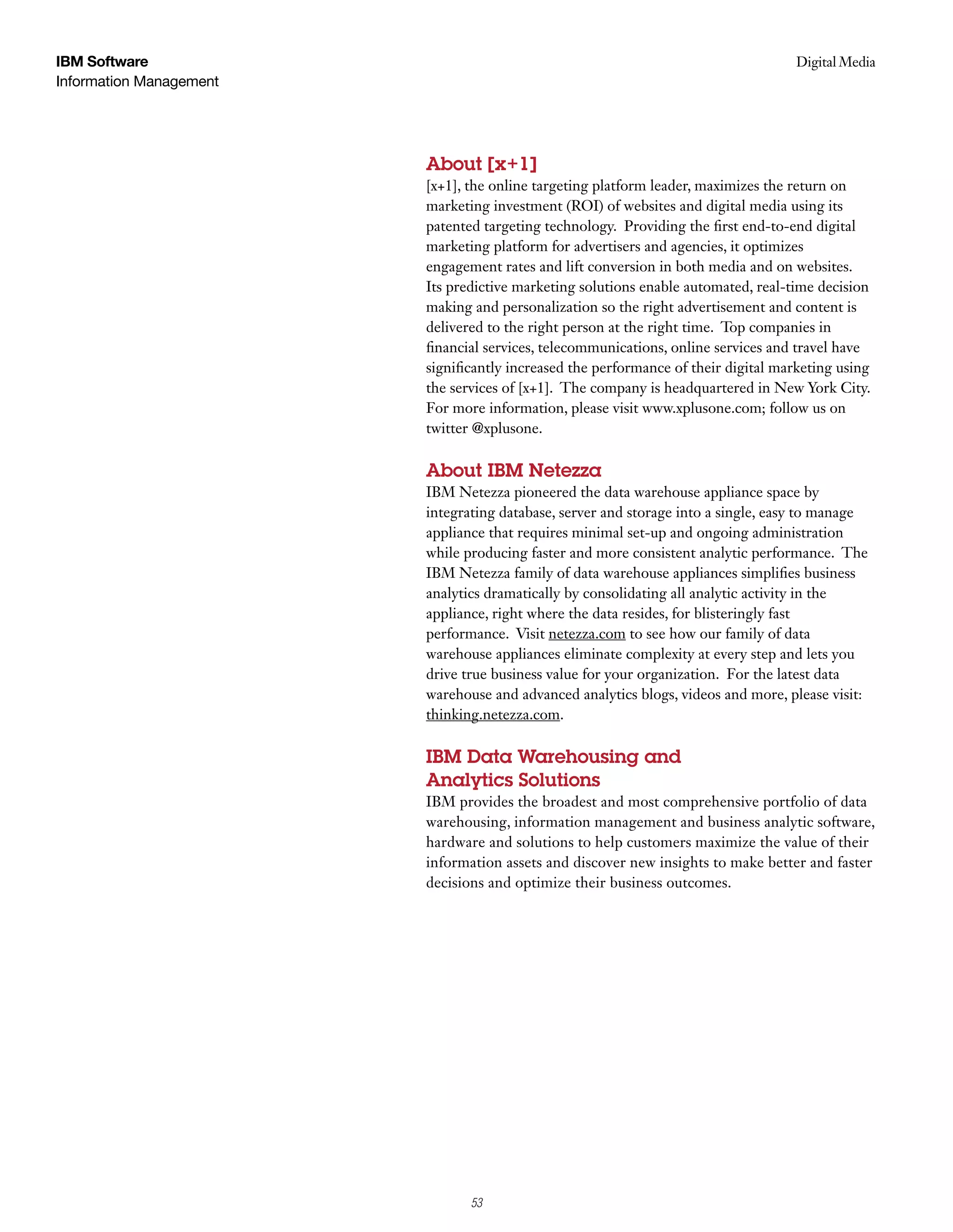 IBM Software                                                                        Digital Media
                                                                                     Case Study
Information Management




                         About [x+1]
                         [x+1], the online targeting platform leader, maximizes the return on
                         marketing investment (ROI) of websites and digital media using its
                         patented targeting technology. Providing the first end-to-end digital
                         marketing platform for advertisers and agencies, it optimizes
                         engagement rates and lift conversion in both media and on websites.
                         Its predictive marketing solutions enable automated, real-time decision
                         making and personalization so the right advertisement and content is
                         delivered to the right person at the right time. Top companies in
                         financial services, telecommunications, online services and travel have
                         significantly increased the performance of their digital marketing using
                         the services of [x+1]. The company is headquartered in New York City.
                         For more information, please visit www.xplusone.com; follow us on
                         twitter @xplusone.

                         About IBM Netezza
                         IBM Netezza pioneered the data warehouse appliance space by
                         integrating database, server and storage into a single, easy to manage
                         appliance that requires minimal set-up and ongoing administration
                         while producing faster and more consistent analytic performance. The
                         IBM Netezza family of data warehouse appliances simplifies business
                         analytics dramatically by consolidating all analytic activity in the
                         appliance, right where the data resides, for blisteringly fast
                         performance. Visit netezza.com to see how our family of data
                         warehouse appliances eliminate complexity at every step and lets you
                         drive true business value for your organization. For the latest data
                         warehouse and advanced analytics blogs, videos and more, please visit:
                         thinking.netezza.com.

                         IBM Data Warehousing and
                         Analytics Solutions
                         IBM provides the broadest and most comprehensive portfolio of data
                         warehousing, information management and business analytic software,
                         hardware and solutions to help customers maximize the value of their
                         information assets and discover new insights to make better and faster
                         decisions and optimize their business outcomes.




                                7
                                53
 