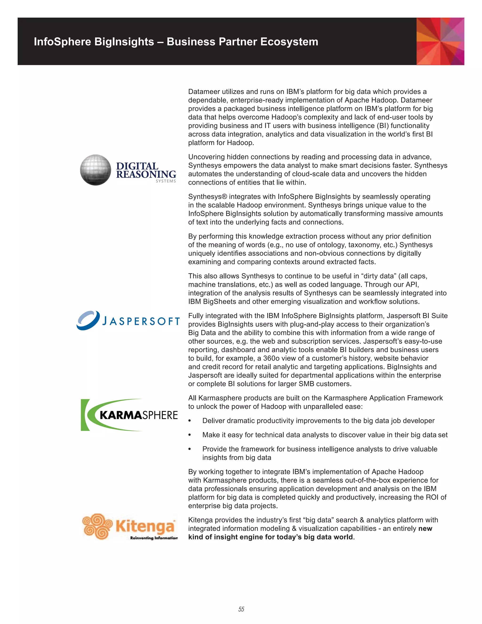 InfoSphere BigInsights – Business Partner Ecosystem



                           Datameer utilizes and runs on IBM’s platform for big data which provides a
                           dependable,	enterprise-ready	implementation	of	Apache	Hadoop.	Datameer	
                           provides a packaged business intelligence platform on IBM’s platform for big
                           data	that	helps	overcome	Hadoop’s	complexity	and	lack	of	end-user	tools	by	
                           providing business and IT users with business intelligence (BI) functionality
                           across data integration, analytics and data visualization in the world’s first BI
                           platform	for	Hadoop.

                           Uncovering	hidden	connections	by	reading	and	processing	data	in	advance,	
                           Synthesys empowers the data analyst to make smart decisions faster. Synthesys
                           automates the understanding of cloud-scale data and uncovers the hidden
                           connections of entities that lie within.

                           Synthesys® integrates with InfoSphere BigInsights by seamlessly operating
                           in	the	scalable	Hadoop	environment.	Synthesys	brings	unique	value	to	the	
                           InfoSphere BigInsights solution by automatically transforming massive amounts
                           of text into the underlying facts and connections.

                           By performing this knowledge extraction process without any prior definition
                           of the meaning of words (e.g., no use of ontology, taxonomy, etc.) Synthesys
                           uniquely identifies associations and non-obvious connections by digitally
                           examining and comparing contexts around extracted facts.

                           This also allows Synthesys to continue to be useful in “dirty data” (all caps,
                           machine translations, etc.) as well as coded language. Through our API,
                           integration of the analysis results of Synthesys can be seamlessly integrated into
                           IBM BigSheets and other emerging visualization and workflow solutions.

                           Fully integrated with the IBM InfoSphere BigInsights platform, Jaspersoft BI Suite
                           provides BigInsights users with plug-and-play access to their organization’s
                           Big Data and the ability to combine this with information from a wide range of
                           other sources, e.g. the web and subscription services. Jaspersoft’s easy-to-use
                           reporting, dashboard and analytic tools enable BI builders and business users
                           to build, for example, a 360o view of a customer’s history, website behavior
                           and credit record for retail analytic and targeting applications. BigInsights and
                           Jaspersoft are ideally suited for departmental applications within the enterprise
                           or complete BI solutions for larger SMB customers.

                           All	Karmasphere	products	are	built	on	the	Karmasphere	Application	Framework	
                           to	unlock	the	power	of	Hadoop	with	unparalleled	ease:

                           •	   Deliver dramatic productivity improvements to the big data job developer

                           •	   Make it easy for technical data analysts to discover value in their big data set

                           •	   Provide the framework for business intelligence analysts to drive valuable
                                insights from big data

                           By	working	together	to	integrate	IBM’s	implementation	of	Apache	Hadoop	
                           with	Karmasphere	products,	there	is	a	seamless	out-of-the-box	experience	for	
                           data professionals ensuring application development and analysis on the IBM
                           platform	for	big	data	is	completed	quickly	and	productively,	increasing	the	ROI	of	
                           enterprise big data projects.

                           Kitenga	provides	the	industry’s	first	“big	data”	search	&	analytics	platform	with	
                                                            	
                           integrated information modeling & visualization capabilities - an entirely new
                           kind of insight engine for today’s big data world.




                                           55
 