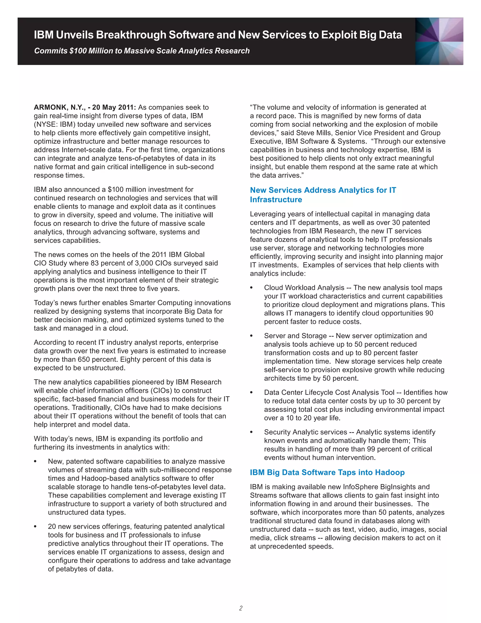 IBM Unveils Breakthrough Software and New Services to Exploit Big Data
Commits $100 Million to Massive Scale Analytics Research




ARMONK, N.Y., - 20 May 2011: As companies seek to                     “The volume and velocity of information is generated at
gain real-time insight from diverse types of data, IBM                a record pace. This is magnified by new forms of data
(NYSE: IBM) today unveiled new software and services                  coming from social networking and the explosion of mobile
to help clients more effectively gain competitive insight,            devices,” said Steve Mills, Senior Vice President and Group
optimize infrastructure and better manage resources to                Executive, IBM Software & Systems. “Through our extensive
address Internet-scale data. For the first time, organizations        capabilities in business and technology expertise, IBM is
can integrate and analyze tens-of-petabytes of data in its            best positioned to help clients not only extract meaningful
native format and gain critical intelligence in sub-second            insight, but enable them respond at the same rate at which
response times.                                                       the data arrives.”
IBM also announced a $100 million investment for                      New Services Address Analytics for IT
continued research on technologies and services that will             Infrastructure
enable clients to manage and exploit data as it continues
to grow in diversity, speed and volume. The initiative will           Leveraging years of intellectual capital in managing data
focus on research to drive the future of massive scale                centers and IT departments, as well as over 30 patented
analytics, through advancing software, systems and                    technologies	from	IBM	Research,	the	new	IT	services	
services capabilities.                                                feature dozens of analytical tools to help IT professionals
                                                                      use server, storage and networking technologies more
The news comes on the heels of the 2011 IBM Global                    efficiently, improving security and insight into planning major
CIO Study where 83 percent of 3,000 CIOs surveyed said                IT investments. Examples of services that help clients with
applying analytics and business intelligence to their IT              analytics include:
operations is the most important element of their strategic
growth plans over the next three to five years.                       •	   Cloud Workload Analysis -- The new analysis tool maps
                                                                           your IT workload characteristics and current capabilities
Today’s news further enables Smarter Computing innovations                 to prioritize cloud deployment and migrations plans. This
realized by designing systems that incorporate Big Data for                allows IT managers to identify cloud opportunities 90
better decision making, and optimized systems tuned to the                 percent faster to reduce costs.
task and managed in a cloud.
                                                                      •	   Server and Storage -- New server optimization and
According to recent IT industry analyst reports, enterprise                analysis tools achieve up to 50 percent reduced
data growth over the next five years is estimated to increase              transformation costs and up to 80 percent faster
by more than 650 percent. Eighty percent of this data is                   implementation time. New storage services help create
expected to be unstructured.                                               self-service to provision explosive growth while reducing
                                                                           architects time by 50 percent.
The	new	analytics	capabilities	pioneered	by	IBM	Research	
will enable chief information officers (CIOs) to construct            •	   Data Center Lifecycle Cost Analysis Tool -- Identifies how
specific, fact-based financial and business models for their IT            to reduce total data center costs by up to 30 percent by
operations. Traditionally, CIOs have had to make decisions                 assessing total cost plus including environmental impact
about their IT operations without the benefit of tools that can            over a 10 to 20 year life.
help interpret and model data.
                                                                      •	   Security Analytic services -- Analytic systems identify
With today’s news, IBM is expanding its portfolio and                      known events and automatically handle them; This
furthering its investments in analytics with:                              results in handling of more than 99 percent of critical
                                                                           events without human intervention.
•	   New, patented software capabilities to analyze massive
     volumes of streaming data with sub-millisecond response          IBM Big Data Software Taps into Hadoop
     times	and	Hadoop-based	analytics	software	to	offer	
     scalable storage to handle tens-of-petabytes level data.         IBM is making available new InfoSphere BigInsights and
     These capabilities complement and leverage existing IT           Streams software that allows clients to gain fast insight into
     infrastructure to support a variety of both structured and       information flowing in and around their businesses. The
     unstructured data types.                                         software, which incorporates more than 50 patents, analyzes
                                                                      traditional structured data found in databases along with
•	   20 new services offerings, featuring patented analytical         unstructured data -- such as text, video, audio, images, social
     tools for business and IT professionals to infuse                media, click streams -- allowing decision makers to act on it
     predictive analytics throughout their IT operations. The         at unprecedented speeds.
     services enable IT organizations to assess, design and
     configure their operations to address and take advantage
     of petabytes of data.




                                                                  2
 