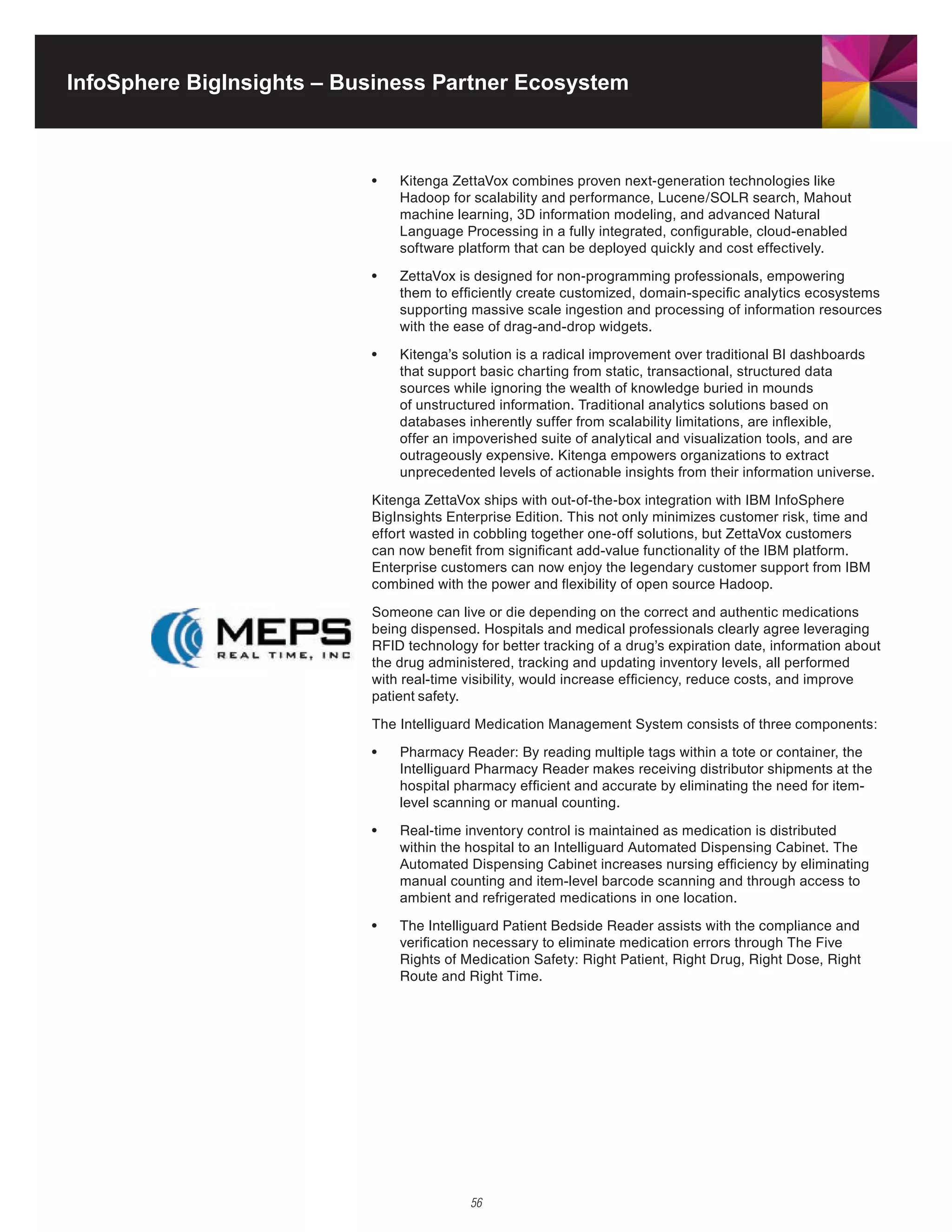 InfoSphere BigInsights – Business Partner Ecosystem



                           •	   Kitenga	ZettaVox	combines	proven	next-generation	technologies	like	
                                Hadoop	for	scalability	and	performance,	Lucene/SOLR	search,	Mahout	
                                machine learning, 3D information modeling, and advanced Natural
                                Language Processing in a fully integrated, configurable, cloud-enabled
                                software platform that can be deployed quickly and cost effectively.

                           •	   ZettaVox	is	designed	for	non-programming	professionals,	empowering	
                                them to efficiently create customized, domain-specific analytics ecosystems
                                supporting massive scale ingestion and processing of information resources
                                with the ease of drag-and-drop widgets.

                           •	   Kitenga’s	solution	is	a	radical	improvement	over	traditional	BI	dashboards	
                                that support basic charting from static, transactional, structured data
                                sources while ignoring the wealth of knowledge buried in mounds
                                of unstructured information. Traditional analytics solutions based on
                                databases inherently suffer from scalability limitations, are inflexible,
                                offer an impoverished suite of analytical and visualization tools, and are
                                outrageously	expensive.	Kitenga	empowers	organizations	to	extract	
                                unprecedented levels of actionable insights from their information universe.
                           Kitenga	ZettaVox	ships	with	out-of-the-box	integration	with	IBM	InfoSphere	
                           BigInsights Enterprise Edition. This not only minimizes customer risk, time and
                           effort	wasted	in	cobbling	together	one-off	solutions,	but	ZettaVox	customers	
                           can now benefit from significant add-value functionality of the IBM platform.
                           Enterprise customers can now enjoy the legendary customer support from IBM
                           combined	with	the	power	and	flexibility	of	open	source	Hadoop.

                           Someone can live or die depending on the correct and authentic medications
                           being	dispensed.	Hospitals	and	medical	professionals	clearly	agree	leveraging	
                           RFID	technology	for	better	tracking	of	a	drug’s	expiration	date,	information	about	
                           the drug administered, tracking and updating inventory levels, all performed
                           with real-time visibility, would increase efficiency, reduce costs, and improve
                           patient safety.

                           The Intelliguard Medication Management System consists of three components:

                           •	   Pharmacy	Reader:	By	reading	multiple	tags	within	a	tote	or	container,	the	
                                Intelliguard	Pharmacy	Reader	makes	receiving	distributor	shipments	at	the	
                                hospital pharmacy efficient and accurate by eliminating the need for item-
                                level scanning or manual counting.

                           •	   Real-time	inventory	control	is	maintained	as	medication	is	distributed	
                                within the hospital to an Intelliguard Automated Dispensing Cabinet. The
                                Automated Dispensing Cabinet increases nursing efficiency by eliminating
                                manual counting and item-level barcode scanning and through access to
                                ambient and refrigerated medications in one location.

                           •	   The	Intelliguard	Patient	Bedside	Reader	assists	with	the	compliance	and	
                                verification necessary to eliminate medication errors through The Five
                                Rights	of	Medication	Safety:	Right	Patient,	Right	Drug,	Right	Dose,	Right	
                                Route	and	Right	Time.




                                           56
 