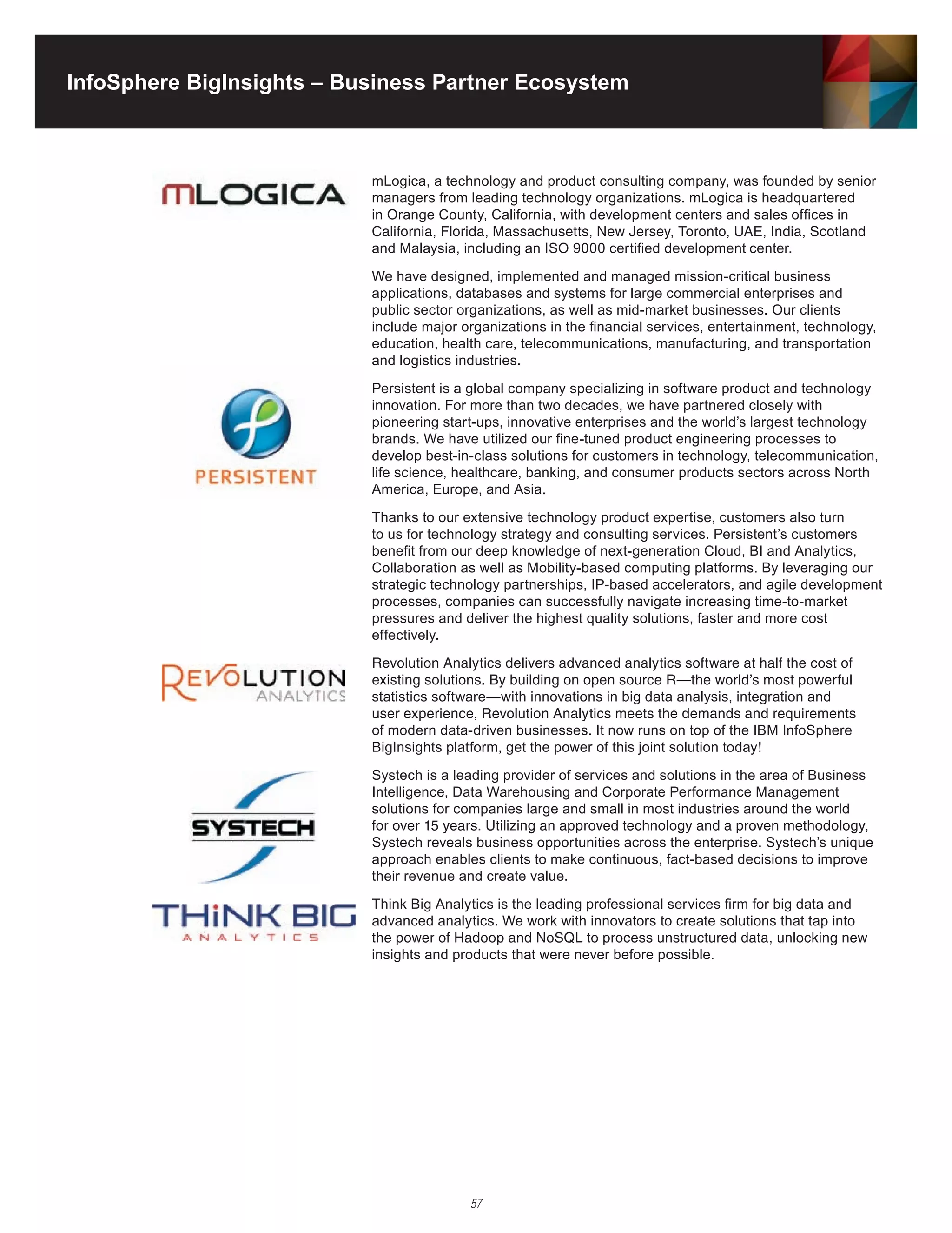 InfoSphere BigInsights – Business Partner Ecosystem



                           mLogica, a technology and product consulting company, was founded by senior
                           managers from leading technology organizations. mLogica is headquartered
                           in Orange County, California, with development centers and sales offices in
                           California,	Florida,	Massachusetts,	New	Jersey,	Toronto,	UAE,	India,	Scotland	
                           and Malaysia, including an ISO 9000 certified development center.

                           We have designed, implemented and managed mission-critical business
                           applications, databases and systems for large commercial enterprises and
                           public sector organizations, as well as mid-market businesses. Our clients
                           include major organizations in the financial services, entertainment, technology,
                           education, health care, telecommunications, manufacturing, and transportation
                           and logistics industries.

                           Persistent is a global company specializing in software product and technology
                           innovation. For more than two decades, we have partnered closely with
                           pioneering start-ups, innovative enterprises and the world’s largest technology
                           brands. We have utilized our fine-tuned product engineering processes to
                           develop best-in-class solutions for customers in technology, telecommunication,
                           life science, healthcare, banking, and consumer products sectors across North
                           America, Europe, and Asia.

                           Thanks to our extensive technology product expertise, customers also turn
                           to us for technology strategy and consulting services. Persistent’s customers
                           benefit from our deep knowledge of next-generation Cloud, BI and Analytics,
                           Collaboration as well as Mobility-based computing platforms. By leveraging our
                           strategic technology partnerships, IP-based accelerators, and agile development
                           processes, companies can successfully navigate increasing time-to-market
                           pressures and deliver the highest quality solutions, faster and more cost
                           effectively.

                           Revolution	Analytics	delivers	advanced	analytics	software	at	half	the	cost	of	
                           existing	solutions.	By	building	on	open	source	R—the	world’s	most	powerful	
                           statistics software—with innovations in big data analysis, integration and
                           user	experience,	Revolution	Analytics	meets	the	demands	and	requirements	
                           of modern data-driven businesses. It now runs on top of the IBM InfoSphere
                           BigInsights platform, get the power of this joint solution today!

                           Systech is a leading provider of services and solutions in the area of Business
                           Intelligence, Data Warehousing and Corporate Performance Management
                           solutions for companies large and small in most industries around the world
                           for	over	15	years.	Utilizing	an	approved	technology	and	a	proven	methodology,	
                           Systech reveals business opportunities across the enterprise. Systech’s unique
                           approach enables clients to make continuous, fact-based decisions to improve
                           their revenue and create value.

                           Think Big Analytics is the leading professional services firm for big data and
                           advanced analytics. We work with innovators to create solutions that tap into
                           the	power	of	Hadoop	and	NoSQL	to	process	unstructured	data,	unlocking	new	
                           insights and products that were never before possible.




                                          57
 
