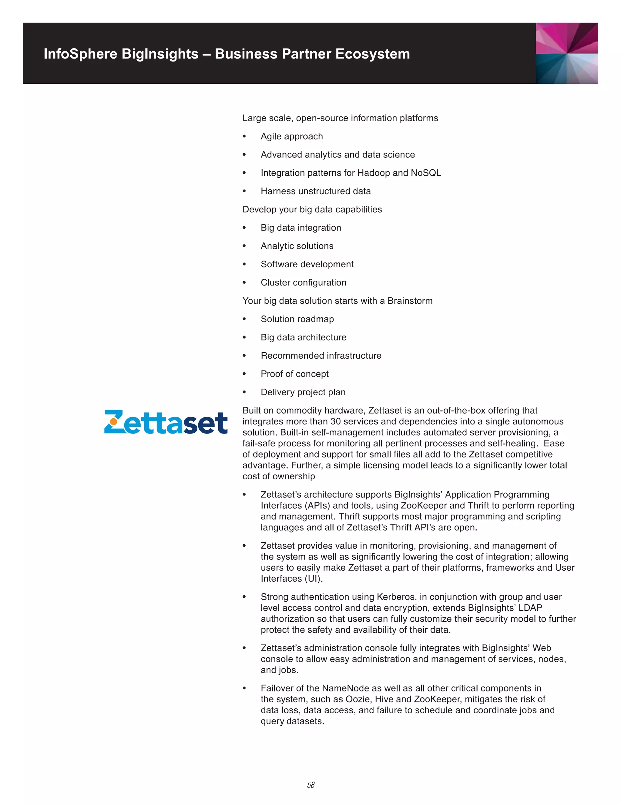 InfoSphere BigInsights – Business Partner Ecosystem



                           Large scale, open-source information platforms

                           •	   Agile approach

                           •	   Advanced analytics and data science

                           •	   Integration	patterns	for	Hadoop	and	NoSQL	

                           •	   Harness	unstructured	data	

                           Develop your big data capabilities

                           •	   Big data integration

                           •	   Analytic solutions

                           •	   Software development

                           •	   Cluster configuration

                           Your big data solution starts with a Brainstorm

                           •	   Solution roadmap

                           •	   Big data architecture

                           •	   Recommended	infrastructure	

                           •	   Proof of concept
                           •	   Delivery project plan

                           Built	on	commodity	hardware,	Zettaset	is	an	out-of-the-box	offering	that	
                           integrates more than 30 services and dependencies into a single autonomous
                           solution. Built-in self-management includes automated server provisioning, a
                           fail-safe process for monitoring all pertinent processes and self-healing. Ease
                           of	deployment	and	support	for	small	files	all	add	to	the	Zettaset	competitive	
                           advantage. Further, a simple licensing model leads to a significantly lower total
                           cost of ownership

                           •	   Zettaset’s	architecture	supports	BigInsights’	Application	Programming	
                                Interfaces	(APIs)	and	tools,	using	ZooKeeper	and	Thrift	to	perform	reporting	
                                and management. Thrift supports most major programming and scripting
                                languages	and	all	of	Zettaset’s	Thrift	API’s	are	open.

                           •	   Zettaset	provides	value	in	monitoring,	provisioning,	and	management	of	
                                the system as well as significantly lowering the cost of integration; allowing
                                users	to	easily	make	Zettaset	a	part	of	their	platforms,	frameworks	and	User	
                                Interfaces	(UI).

                           •	   Strong	authentication	using	Kerberos,	in	conjunction	with	group	and	user	
                                level access control and data encryption, extends BigInsights’ LDAP
                                authorization so that users can fully customize their security model to further
                                protect the safety and availability of their data.

                           •	   Zettaset’s	administration	console	fully	integrates	with	BigInsights’	Web	
                                console to allow easy administration and management of services, nodes,
                                and jobs.

                           •	   Failover of the NameNode as well as all other critical components in
                                the	system,	such	as	Oozie,	Hive	and	ZooKeeper,	mitigates	the	risk	of	
                                data loss, data access, and failure to schedule and coordinate jobs and
                                query datasets.




                                           58
 