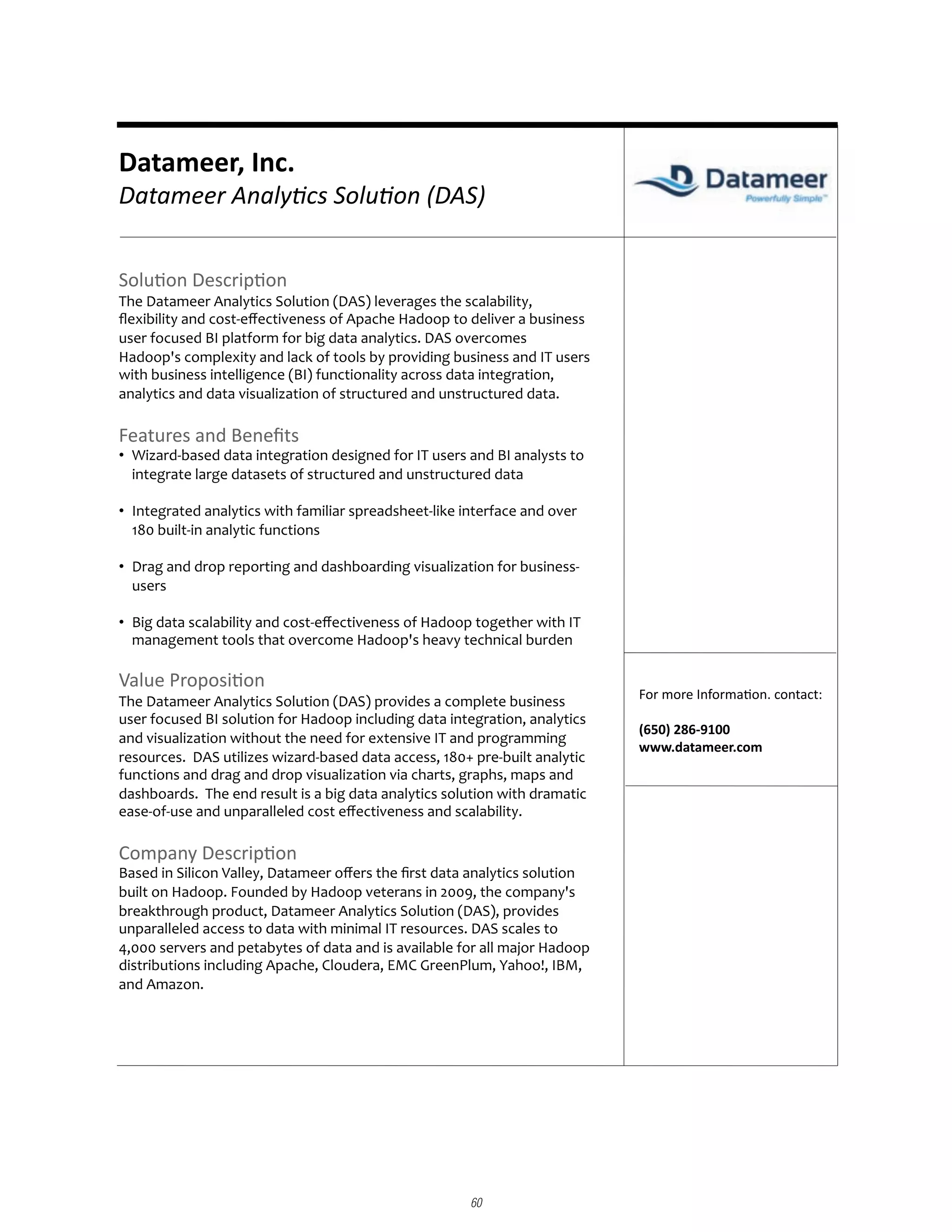 Datameer,	
  Inc.	
  
Datameer	
  Analy,cs	
  Solu,on	
  (DAS)	
  


Solu%on	
  Descrip%on	
  
The	
  Datameer	
  Analytics	
  Solution	
  (DAS)	
  leverages	
  the	
  scalability,	
  
ﬂexibility	
  and	
  cost-­‐eﬀectiveness	
  of	
  Apache	
  Hadoop	
  to	
  deliver	
  a	
  business	
  
user	
  focused	
  BI	
  platform	
  for	
  big	
  data	
  analytics.	
  DAS	
  overcomes	
  
Hadoop's	
  complexity	
  and	
  lack	
  of	
  tools	
  by	
  providing	
  business	
  and	
  IT	
  users	
  
with	
  business	
  intelligence	
  (BI)	
  functionality	
  across	
  data	
  integration,	
  
analytics	
  and	
  data	
  visualization	
  of	
  structured	
  and	
  unstructured	
  data.	
  

Features	
  and	
  Beneﬁts	
  
¥  Wizard-­‐based	
  data	
  integration	
  designed	
  for	
  IT	
  users	
  and	
  BI	
  analysts	
  to	
  
   integrate	
  large	
  datasets	
  of	
  structured	
  and	
  unstructured	
  data	
  

¥  Integrated	
  analytics	
  with	
  familiar	
  spreadsheet-­‐like	
  interface	
  and	
  over	
  
   180	
  built-­‐in	
  analytic	
  functions	
  	
  

¥  Drag	
  and	
  drop	
  reporting	
  and	
  dashboarding	
  visualization	
  for	
  business-­‐
   users	
  

¥  Big	
  data	
  scalability	
  and	
  cost-­‐eﬀectiveness	
  of	
  Hadoop	
  together	
  with	
  IT	
  
   management	
  tools	
  that	
  overcome	
  Hadoop's	
  heavy	
  technical	
  burden	
  

Value	
  Proposi%on	
  
The	
  Datameer	
  Analytics	
  Solution	
  (DAS)	
  provides	
  a	
  complete	
  business	
                         For	
  more	
  Informa%on.	
  contact:	
  
user	
  focused	
  BI	
  solution	
  for	
  Hadoop	
  including	
  data	
  integration,	
  analytics	
  
                                                                                                                     (650)	
  286-­‐9100	
  
and	
  visualization	
  without	
  the	
  need	
  for	
  extensive	
  IT	
  and	
  programming	
  
                                                                                                                     www.datameer.com	
  
resources.	
  	
  DAS	
  utilizes	
  wizard-­‐based	
  data	
  access,	
  180+	
  pre-­‐built	
  analytic	
  
functions	
  and	
  drag	
  and	
  drop	
  visualization	
  via	
  charts,	
  graphs,	
  maps	
  and	
  
dashboards.	
  	
  The	
  end	
  result	
  is	
  a	
  big	
  data	
  analytics	
  solution	
  with	
  dramatic	
  
ease-­‐of-­‐use	
  and	
  unparalleled	
  cost	
  eﬀectiveness	
  and	
  scalability.	
  	
  

Company	
  Descrip%on	
  
Based	
  in	
  Silicon	
  Valley,	
  Datameer	
  oﬀers	
  the	
  ﬁrst	
  data	
  analytics	
  solution	
  
built	
  on	
  Hadoop.	
  Founded	
  by	
  Hadoop	
  veterans	
  in	
  2009,	
  the	
  company's	
  
breakthrough	
  product,	
  Datameer	
  Analytics	
  Solution	
  (DAS),	
  provides	
  
unparalleled	
  access	
  to	
  data	
  with	
  minimal	
  IT	
  resources.	
  DAS	
  scales	
  to	
  
4,000	
  servers	
  and	
  petabytes	
  of	
  data	
  and	
  is	
  available	
  for	
  all	
  major	
  Hadoop	
  
distributions	
  including	
  Apache,	
  Cloudera,	
  EMC	
  GreenPlum,	
  Yahoo!,	
  IBM,	
  
and	
  Amazon.	
  	
  




                                                                                     60
 