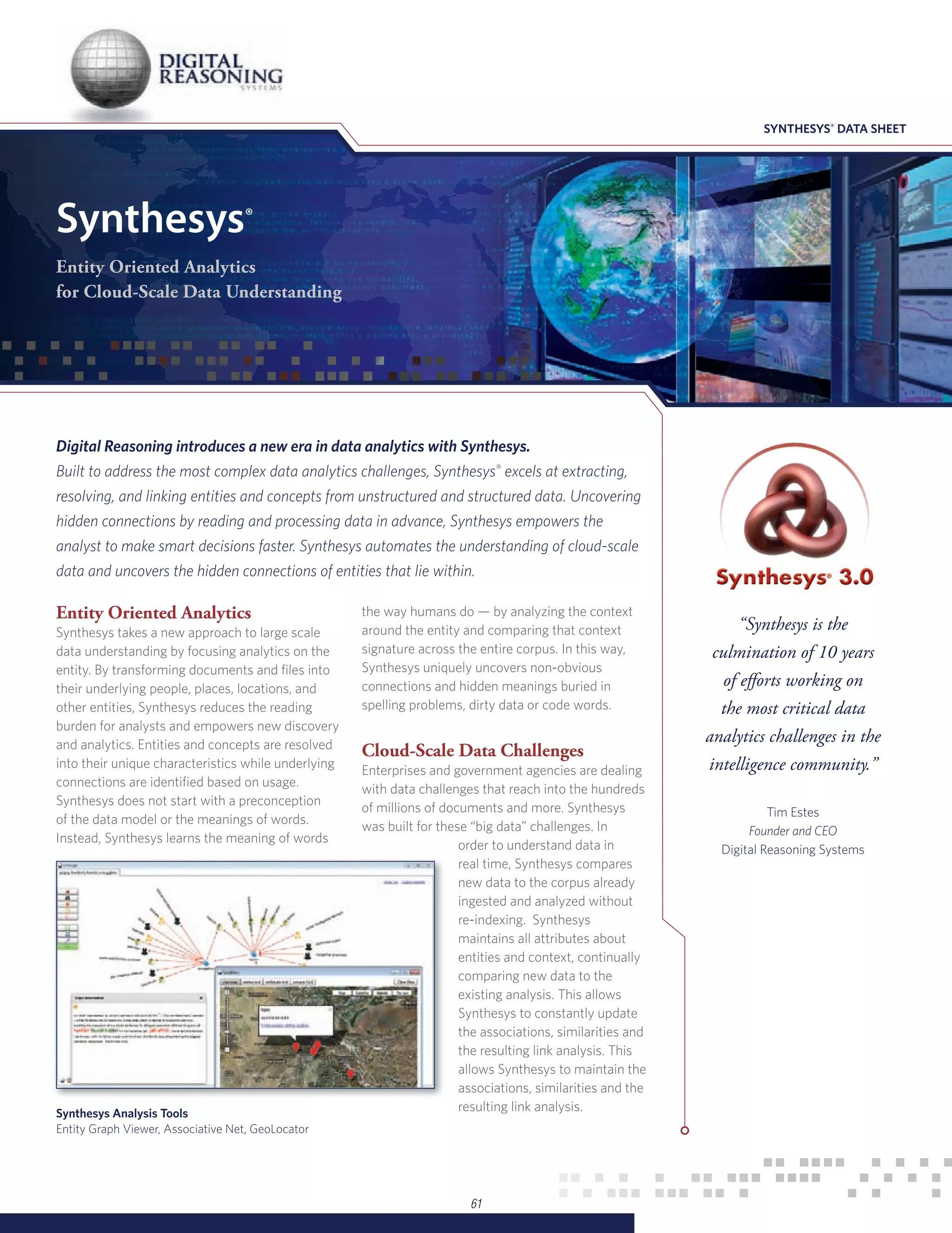 SYNTHESYS® DATA SHEET




Synthesys®
Entity Oriented Analytics
for Cloud-Scale Data Understanding




Digital Reasoning introduces a new era in data analytics with Synthesys.
Built to address the most complex data analytics challenges, Synthesys® excels at extracting,
resolving, and linking entities and concepts from unstructured and structured data. Uncovering
hidden connections by reading and processing data in advance, Synthesys empowers the
analyst to make smart decisions faster. Synthesys automates the understanding of cloud-scale
data and uncovers the hidden connections of entities that lie within.

Entity Oriented Analytics                            the way humans do — by analyzing the context
Synthesys takes a new approach to large scale        around the entity and comparing that context                 “Synthesys is the
data understanding by focusing analytics on the      signature across the entire corpus. In this way,        culmination of 10 years
entity. By transforming documents and files into     Synthesys uniquely uncovers non-obvious
their underlying people, places, locations, and      connections and hidden meanings buried in                 of efforts working on
other entities, Synthesys reduces the reading        spelling problems, dirty data or code words.             the most critical data
burden for analysts and empowers new discovery
and analytics. Entities and concepts are resolved
                                                                                                            analytics challenges in the
                                                     Cloud-Scale Data Challenges
into their unique characteristics while underlying
                                                     Enterprises and government agencies are dealing        intelligence community.”
connections are identified based on usage.
                                                     with data challenges that reach into the hundreds
Synthesys does not start with a preconception
                                                     of millions of documents and more. Synthesys                      Tim Estes
of the data model or the meanings of words.
                                                     was built for these “big data” challenges. In                 Founder and CEO
Instead, Synthesys learns the meaning of words
                                                                       order to understand data in            Digital Reasoning Systems
                                                                       real time, Synthesys compares
                                                                       new data to the corpus already
                                                                       ingested and analyzed without
                                                                       re-indexing. Synthesys
                                                                       maintains all attributes about
                                                                       entities and context, continually
                                                                       comparing new data to the
                                                                       existing analysis. This allows
                                                                       Synthesys to constantly update
                                                                       the associations, similarities and
                                                                       the resulting link analysis. This
                                                                       allows Synthesys to maintain the
                                                                       associations, similarities and the
Synthesys Analysis Tools
                                                                       resulting link analysis.
Entity Graph Viewer, Associative Net, GeoLocator




                                                                        61
 