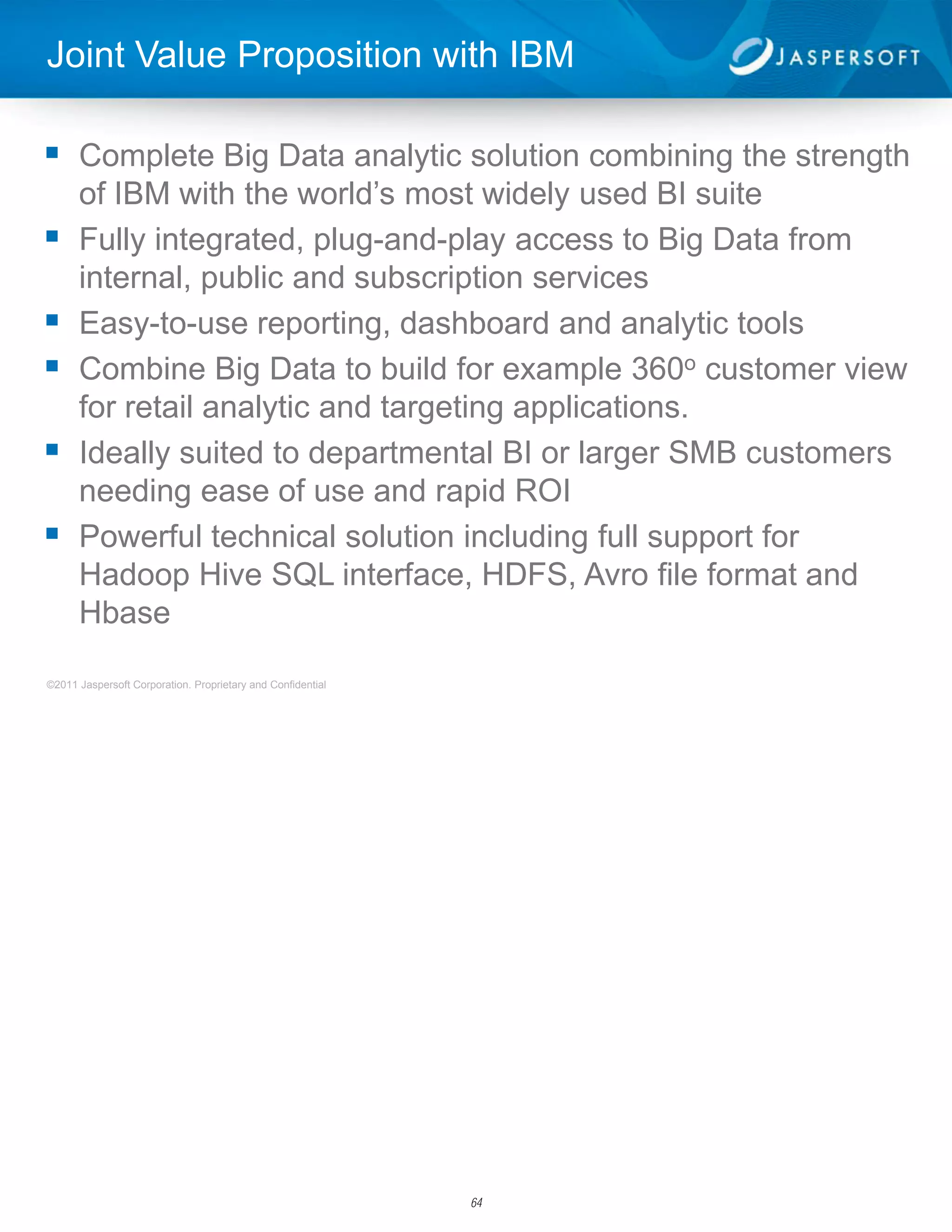 Joint Value Proposition with IBM

 Complete Big Data analytic solution combining the strength
      of IBM with the world’s most widely used BI suite
     Fully integrated, plug-and-play access to Big Data from
      internal, public and subscription services
     Easy-to-use reporting, dashboard and analytic tools
     Combine Big Data to build for example 360o customer view
      for retail analytic and targeting applications.
     Ideally suited to departmental BI or larger SMB customers
      needing ease of use and rapid ROI
     Powerful technical solution including full support for
      Hadoop Hive SQL interface, HDFS, Avro file format and
      Hbase

©2011 Jaspersoft Corporation. Proprietary and Confidential        2




                                                             64
 