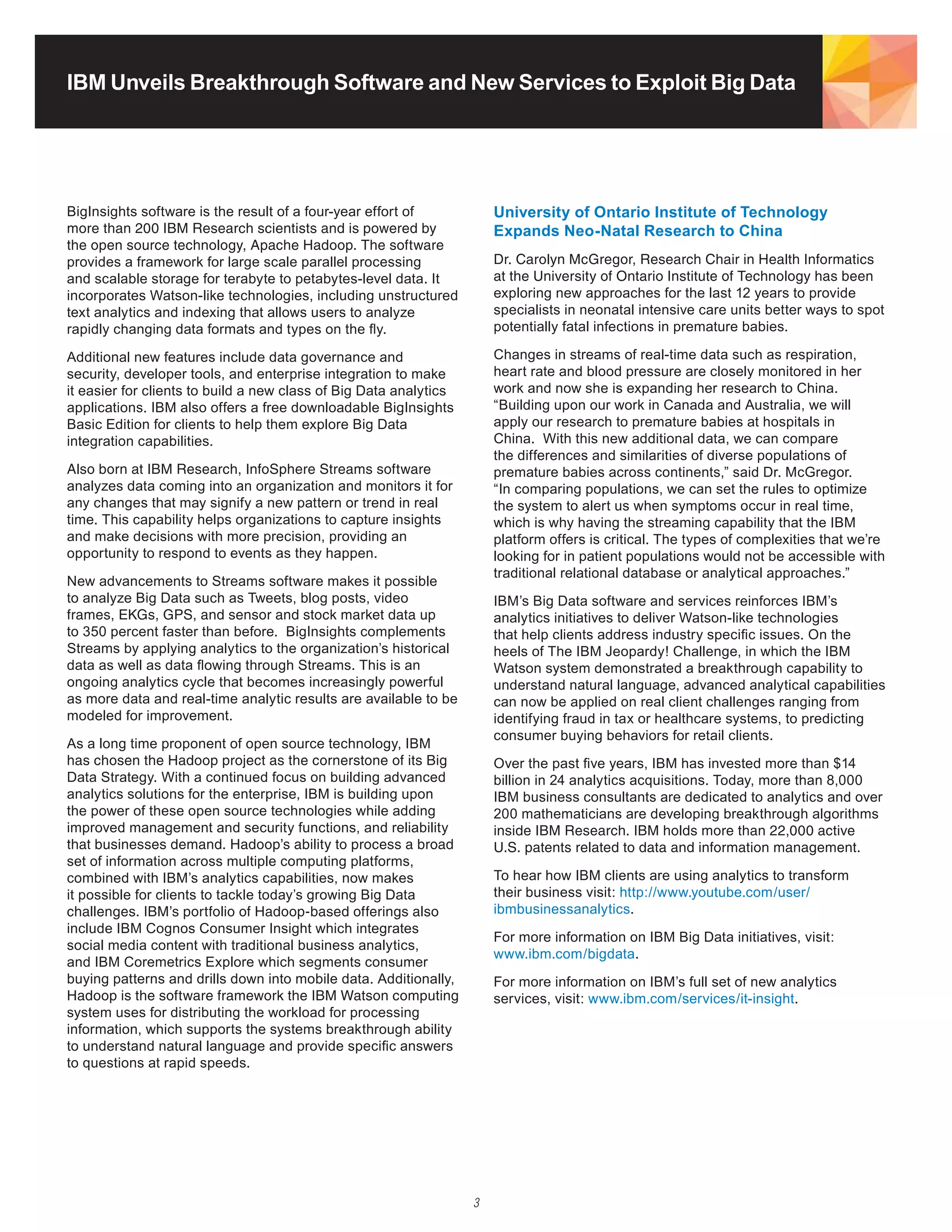 IBM Unveils Breakthrough Software and New Services to Exploit Big Data




BigInsights software is the result of a four-year effort of            University of Ontario Institute of Technology
more	than	200	IBM	Research	scientists	and	is	powered	by	               Expands Neo-Natal Research to China
the	open	source	technology,	Apache	Hadoop.	The	software	
provides a framework for large scale parallel processing               Dr.	Carolyn	McGregor,	Research	Chair	in	Health	Informatics	
and scalable storage for terabyte to petabytes-level data. It          at	the	University	of	Ontario	Institute	of	Technology	has	been	
incorporates Watson-like technologies, including unstructured          exploring new approaches for the last 12 years to provide
text analytics and indexing that allows users to analyze               specialists in neonatal intensive care units better ways to spot
rapidly changing data formats and types on the fly.                    potentially fatal infections in premature babies.

Additional new features include data governance and                    Changes in streams of real-time data such as respiration,
security, developer tools, and enterprise integration to make          heart rate and blood pressure are closely monitored in her
it easier for clients to build a new class of Big Data analytics       work and now she is expanding her research to China.
applications. IBM also offers a free downloadable BigInsights          “Building upon our work in Canada and Australia, we will
Basic Edition for clients to help them explore Big Data                apply our research to premature babies at hospitals in
integration capabilities.                                              China. With this new additional data, we can compare
                                                                       the differences and similarities of diverse populations of
Also	born	at	IBM	Research,	InfoSphere	Streams	software	                premature babies across continents,” said Dr. McGregor.
analyzes data coming into an organization and monitors it for          “In comparing populations, we can set the rules to optimize
any changes that may signify a new pattern or trend in real            the system to alert us when symptoms occur in real time,
time. This capability helps organizations to capture insights          which is why having the streaming capability that the IBM
and make decisions with more precision, providing an                   platform offers is critical. The types of complexities that we’re
opportunity to respond to events as they happen.                       looking for in patient populations would not be accessible with
                                                                       traditional relational database or analytical approaches.”
New advancements to Streams software makes it possible
to analyze Big Data such as Tweets, blog posts, video                  IBM’s Big Data software and services reinforces IBM’s
frames,	EKGs,	GPS,	and	sensor	and	stock	market	data	up	                analytics initiatives to deliver Watson-like technologies
to 350 percent faster than before. BigInsights complements             that help clients address industry specific issues. On the
Streams by applying analytics to the organization’s historical         heels of The IBM Jeopardy! Challenge, in which the IBM
data as well as data flowing through Streams. This is an               Watson system demonstrated a breakthrough capability to
ongoing analytics cycle that becomes increasingly powerful             understand natural language, advanced analytical capabilities
as more data and real-time analytic results are available to be        can now be applied on real client challenges ranging from
modeled for improvement.                                               identifying fraud in tax or healthcare systems, to predicting
                                                                       consumer buying behaviors for retail clients.
As a long time proponent of open source technology, IBM
has	chosen	the	Hadoop	project	as	the	cornerstone	of	its	Big	           Over the past five years, IBM has invested more than $14
Data Strategy. With a continued focus on building advanced             billion in 24 analytics acquisitions. Today, more than 8,000
analytics solutions for the enterprise, IBM is building upon           IBM business consultants are dedicated to analytics and over
the power of these open source technologies while adding               200 mathematicians are developing breakthrough algorithms
improved management and security functions, and reliability            inside	IBM	Research.	IBM	holds	more	than	22,000	active	
that	businesses	demand.	Hadoop’s	ability	to	process	a	broad	           U.S.	patents	related	to	data	and	information	management.
set of information across multiple computing platforms,
combined with IBM’s analytics capabilities, now makes                  To hear how IBM clients are using analytics to transform
it possible for clients to tackle today’s growing Big Data             their business visit: http://www.youtube.com/user/
challenges.	IBM’s	portfolio	of	Hadoop-based	offerings	also	            ibmbusinessanalytics.
include IBM Cognos Consumer Insight which integrates
                                                                       For more information on IBM Big Data initiatives, visit:
social media content with traditional business analytics,
                                                                       www.ibm.com/bigdata.
and IBM Coremetrics Explore which segments consumer
buying patterns and drills down into mobile data. Additionally,        For more information on IBM’s full set of new analytics
Hadoop	is	the	software	framework	the	IBM	Watson	computing	             services, visit: www.ibm.com/services/it-insight.
system uses for distributing the workload for processing
information, which supports the systems breakthrough ability
to understand natural language and provide specific answers
to questions at rapid speeds.




                                                                   3
 