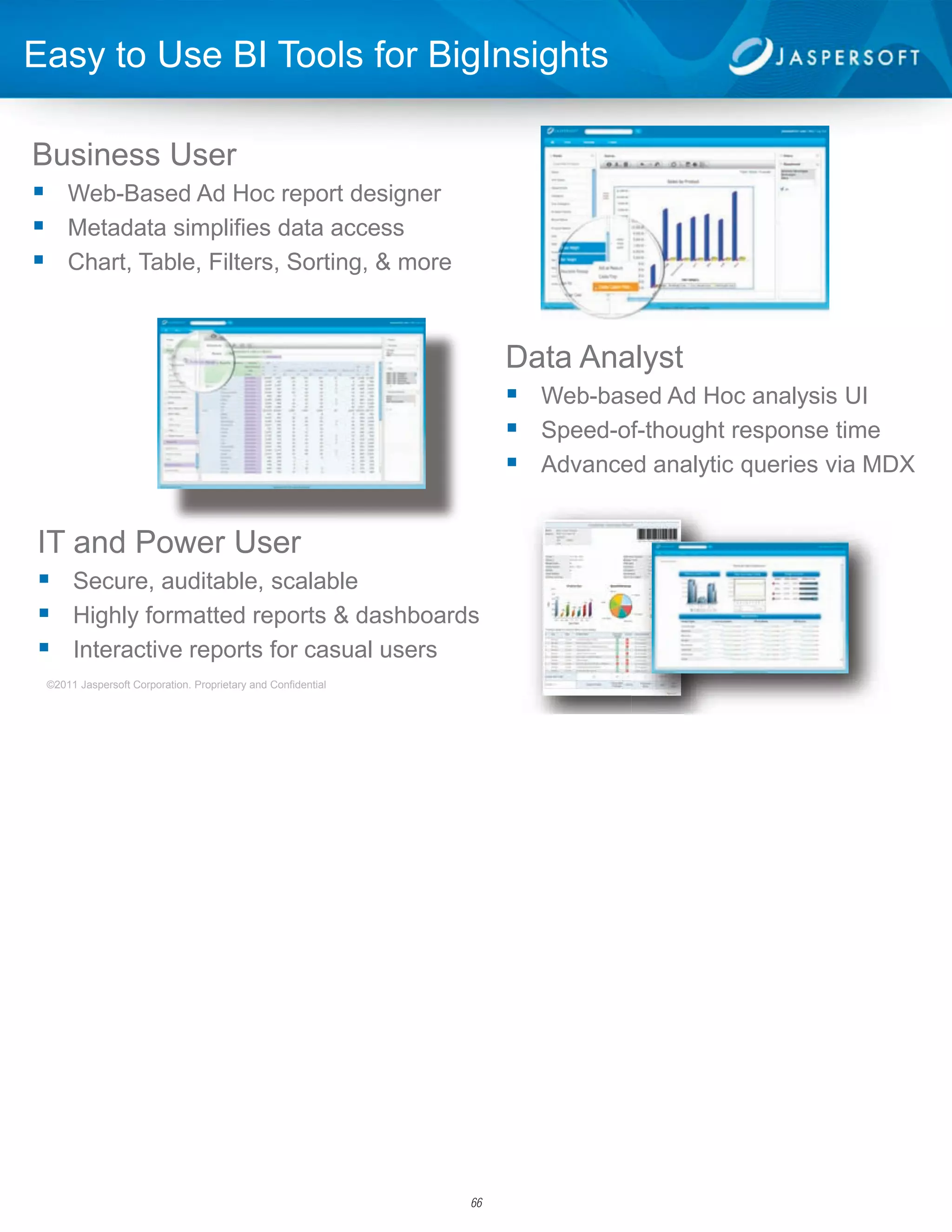 Easy to Use BI Tools for BigInsights

Business User
 Web-Based Ad Hoc report designer
 Metadata simplifies data access
 Chart, Table, Filters, Sorting, & more


                                                                   Data Analyst
                                                                    Web-based Ad Hoc analysis UI
                                                                    Speed-of-thought response time
                                                                    Advanced analytic queries via MDX

IT and Power User
 Secure, auditable, scalable
 Highly formatted reports & dashboards
 Interactive reports for casual users
 ©2011 Jaspersoft Corporation. Proprietary and Confidential                                          4




                                                              66
 