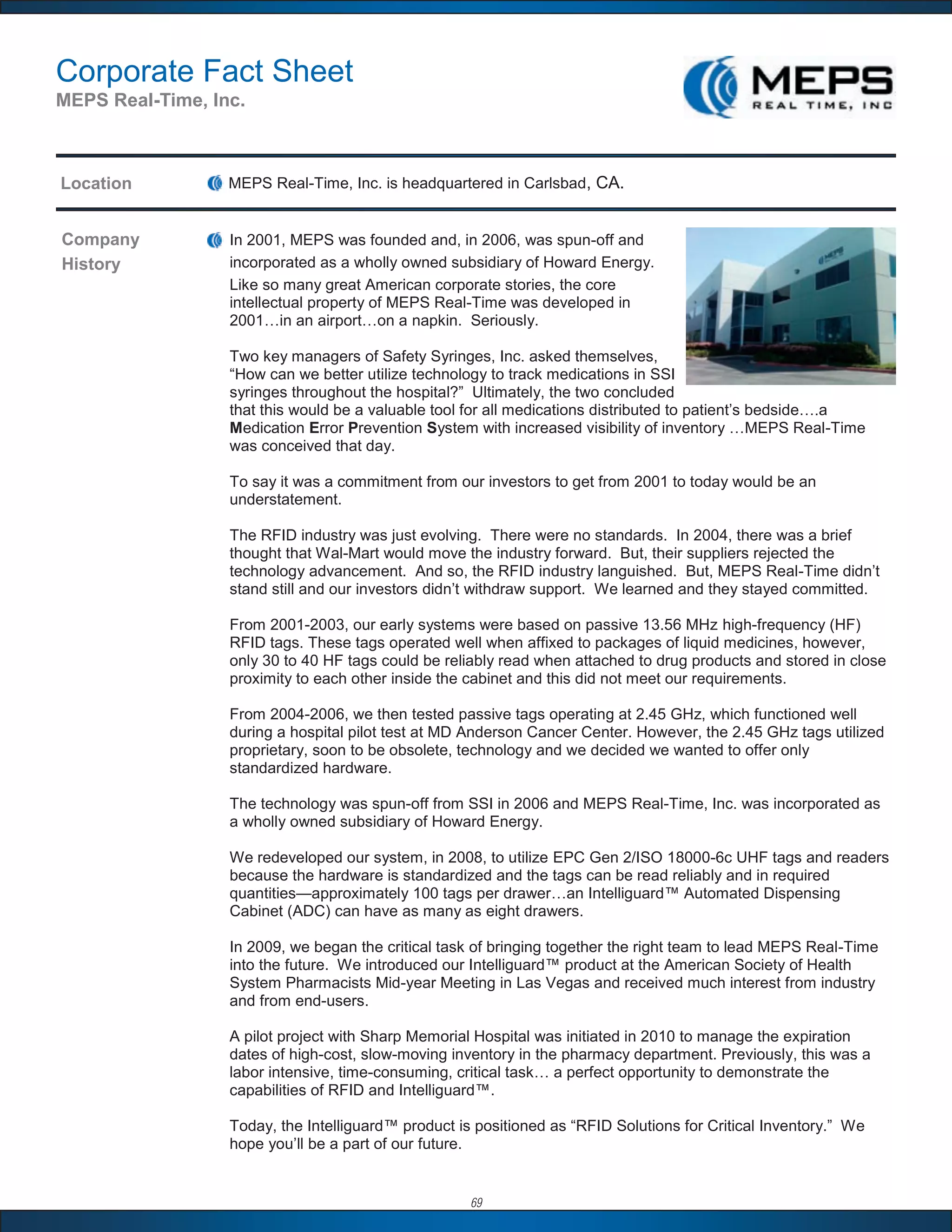 Corporate Fact Sheet
MEPS Real-Time, Inc.



Location          MEPS Real-Time, Inc. is headquartered in Carlsbad, CA.


Company           In 2001, MEPS was founded and, in 2006, was spun-off and
History           incorporated as a wholly owned subsidiary of Howard Energy.
                  Like so many great American corporate stories, the core
                  intellectual property of MEPS Real-Time was developed in
                  2001…in an airport…on a napkin. Seriously.

                  Two key managers of Safety Syringes, Inc. asked themselves,
                  “How can we better utilize technology to track medications in SSI
                  syringes throughout the hospital?” Ultimately, the two concluded
                  that this would be a valuable tool for all medications distributed to patient’s bedside….a
                  Medication Error Prevention System with increased visibility of inventory …MEPS Real-Time
                  was conceived that day.

                  To say it was a commitment from our investors to get from 2001 to today would be an
                  understatement.

                  The RFID industry was just evolving. There were no standards. In 2004, there was a brief
                  thought that Wal-Mart would move the industry forward. But, their suppliers rejected the
                  technology advancement. And so, the RFID industry languished. But, MEPS Real-Time didn’t
                  stand still and our investors didn’t withdraw support. We learned and they stayed committed.

                  From 2001-2003, our early systems were based on passive 13.56 MHz high-frequency (HF)
                  RFID tags. These tags operated well when affixed to packages of liquid medicines, however,
                  only 30 to 40 HF tags could be reliably read when attached to drug products and stored in close
                  proximity to each other inside the cabinet and this did not meet our requirements.

                  From 2004-2006, we then tested passive tags operating at 2.45 GHz, which functioned well
                  during a hospital pilot test at MD Anderson Cancer Center. However, the 2.45 GHz tags utilized
                  proprietary, soon to be obsolete, technology and we decided we wanted to offer only
                  standardized hardware.

                  The technology was spun-off from SSI in 2006 and MEPS Real-Time, Inc. was incorporated as
                  a wholly owned subsidiary of Howard Energy.

                  We redeveloped our system, in 2008, to utilize EPC Gen 2/ISO 18000-6c UHF tags and readers
                  because the hardware is standardized and the tags can be read reliably and in required
                  quantities—approximately 100 tags per drawer…an Intelliguard™ Automated Dispensing
                  Cabinet (ADC) can have as many as eight drawers.

                  In 2009, we began the critical task of bringing together the right team to lead MEPS Real-Time
                  into the future. We introduced our Intelliguard™ product at the American Society of Health
                  System Pharmacists Mid-year Meeting in Las Vegas and received much interest from industry
                  and from end-users.

                  A pilot project with Sharp Memorial Hospital was initiated in 2010 to manage the expiration
                  dates of high-cost, slow-moving inventory in the pharmacy department. Previously, this was a
                  labor intensive, time-consuming, critical task… a perfect opportunity to demonstrate the
                  capabilities of RFID and Intelliguard™.

                  Today, the Intelliguard™ product is positioned as “RFID Solutions for Critical Inventory.” We
                  hope you’ll be a part of our future.


                                                     69
 