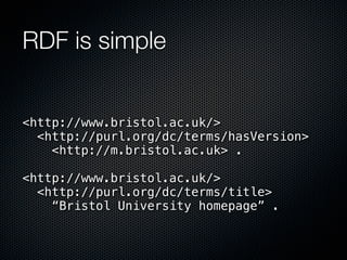 RDF is simple


<http://www.bristol.ac.uk/>
  <http://purl.org/dc/terms/hasVersion>
    <http://m.bristol.ac.uk> .

<http://www.bristol.ac.uk/>
  <http://purl.org/dc/terms/title>
    “Bristol University homepage” .
 