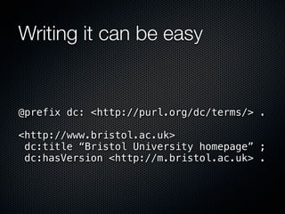 Writing it can be easy


@prefix dc: <http://purl.org/dc/terms/> .

<http://www.bristol.ac.uk>
 dc:title “Bristol University homepage” ;
 dc:hasVersion <http://m.bristol.ac.uk> .
 