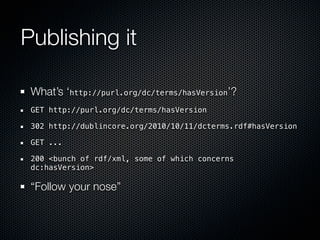 Publishing it

 What’s ‘http://purl.org/dc/terms/hasVersion’?
 GET http://purl.org/dc/terms/hasVersion

 302 http://dublincore.org/2010/10/11/dcterms.rdf#hasVersion

 GET ...

 200 <bunch of rdf/xml, some of which concerns
 dc:hasVersion>

 “Follow your nose”
 