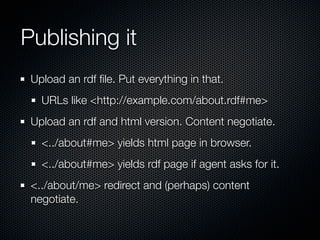 Publishing it
 Upload an rdf ﬁle. Put everything in that.
   URLs like <http://example.com/about.rdf#me>
 Upload an rdf and html version. Content negotiate.
   <../about#me> yields html page in browser.
   <../about#me> yields rdf page if agent asks for it.
 <../about/me> redirect and (perhaps) content
 negotiate.
 