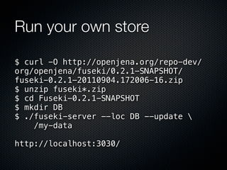 Run your own store

$ curl -O http://openjena.org/repo-dev/
org/openjena/fuseki/0.2.1-SNAPSHOT/
fuseki-0.2.1-20110904.172006-16.zip
$ unzip fuseki*.zip
$ cd Fuseki-0.2.1-SNAPSHOT
$ mkdir DB
$ ./fuseki-server --loc DB --update 
    /my-data

http://localhost:3030/
 