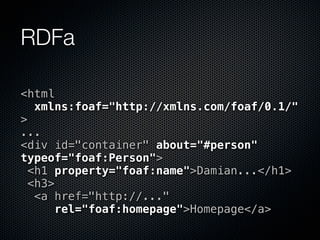 RDFa

<html
   xmlns:foaf="http://xmlns.com/foaf/0.1/"
>
...
<div id="container" about="#person"
typeof="foaf:Person">
  <h1 property="foaf:name">Damian...</h1>
  <h3>
   <a href="http://..."
      rel="foaf:homepage">Homepage</a>
 