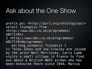 Ask about the One Show
prefix po: <http://purl.org/ontology/po/>
select ?synopsis from
<http://www.bbc.co.uk/programmes/
b0171t8n>
{ <http://www.bbc.co.uk/programmes/
b0171t8n#programme>
   po:long_synopsis ?synopsis }
=> “Alex Jones and Joe Crowley are joined
by the actor Neil Morrissey. Larry Lamb
visits a small village in France to find
out about a British WWII airman who has
been honoured there since 1944. Marcus
 