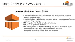 Data Analysis on AWS Cloud
Amazon Elastic Map Reduce (EMR)
• A managed Hadoop distribution by Amazon Web Services using customized
Apache Hadoop framework
• Using MapReduce, in which a data processing tasks are mapped to set of servers
in a cluster for processing.
• EMR integrates with AWS S3 (an alternative Storage
to HDFS) & EC2(Compute Instances).
• EMR allows you to tune the default Hadoop Job Flows to your custom needs.
• The various How To’s of Hadoop Architecture such as adding,
removing & configuring nodes is taken care of by EMR.

Cloud IT Better

17

 