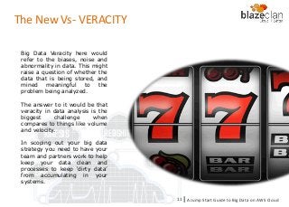 KINESIS REDSHIFT
EMR
DYNAMO DB
The New Vs- VERACITY
Big Data Veracity here would
refer to the biases, noise and
abnormality in data. This might
raise a question of whether the
data that is being stored, and
mined meaningful to the
problem being analyzed.
The answer to it would be that
veracity in data analysis is the
biggest challenge when
compares to things like volume
and velocity.
In scoping out your big data
strategy you need to have your
team and partners work to help
keep your data clean and
processes to keep ‘dirty data’
from accumulating in your
systems.
A Jump Start Guide to Big Data on AWS Cloudl11
 