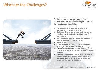 KINESIS REDSHIFT
EMR
DYNAMO DB
So here, we come across a few
challenges some of which you might
have already identified:
 Infrastructure Challenge in terms of
Storage & Compute Elements.
 Software Challenge in terms of choosing,
configuring & maintaining Platforms &
ecosystems
 Man Power challenge of pooling talented
data scientists for setting up &
 maintaining
 Time challenge of setting up a Big Data
infrastructure & then managing it.
 Tons of maintenance issues starting from
cooling machineries to patching up codes &
updates.
 Inelastic capacities, meaning you lose out
on real time data during peak times of
business & pay for capacity you are not
using for the rest of the year.
What are the Challenges?
A Jump Start Guide to Big Data on AWS Cloudl18
 