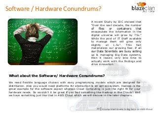 KINESIS REDSHIFT
EMR
DYNAMO DB
A recent Study by IDC showed that
“Over the next decade, the number
of files or containers that
encapsulate the information in the
digital universe will grow by 75x.”
While the pool of IT Staff available
to manage them will grow only
slightly at 1.5x”. This fact
materializes our growing fear. If all
our Data Scientists are busy setting
up & managing Big Data systems,
then it leaves very less time to
actually work with the findings and
drive innovation.
Software / Hardware Conundrums?
A Jump Start Guide to Big Data on AWS Cloudl20
What about the Software/ Hardware Conundrums?
We need flexible language choices with easy programming models which are designed for
distribution. Also you would need platforms for abstraction & an apt ecosystem. Hadoop is the
great example for the software aspect whereas Cloud Computing is just the right fit for your
hardware needs. So wouldn’t it be great if you had something like Hadoop in the Clouds? Well
we have something just like that in AWS Cloud which we will discuss in the later chapters.
 