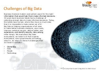KINESIS REDSHIFT
EMR
DYNAMO DB
Business Decision makers everywhere yearn for the right
information that would help them make informed decisions.
30 years back business heads had a challenge of
collecting enough data to make informed decisions. Today,
the tables have turned, where they have so much data
that it is impossible to make sense out of it!
Big Data is helping organizations of all sizes
to make better business decisions, save costs,
improve customer service, deliver better user
experience, and identify security risks among
other things. We read about Big Data
everywhere; we listen to it from experts
everywhere; even governments are talking
about it. So what are these 4 challenges that
we need to consider?
• Ownership
• Data
• People
• Technology
Challenges of Big Data
A Jump Start Guide to Big Data on AWS Cloudl22
 