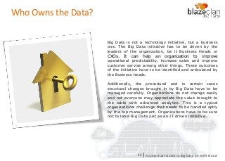 KINESIS REDSHIFT
EMR
DYNAMO DB
Who Owns the Data?
Big Data is not a technology initiative, but a business
one. The Big Data initiative has to be driven by the
leaders of the organization, be it Business Heads or
CXOs. It can help an organization to improve
operational predictability, increase sales and improve
customer service among other things. These outcomes
of the initiative have to be identified and articulated by
the Business heads.
Additionally, the procedural and in certain cases
structural changes brought in by Big Data have to be
managed carefully. Organizations do not change easily
and not everyone may appreciate the value brought to
the table with advanced analytics. This is a typical
organizational challenge that needs to be handled aptly
by the top management. Organizations have to be sure
not to label Big Data just as an IT driven initiative.
A Jump Start Guide to Big Data on AWS Cloudl23
 