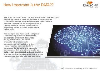 KINESIS REDSHIFT
EMR
DYNAMO DB
How Important is the DATA??
The most important aspect for any organization to benefit from
Big Data is the data itself. While there is variety of data
collected by various tools and processes, not all data is
relevant. It is critical for an organization to
identify relevant sources of information
depending on the outcome expected out
of the effort.
For example, say if you want to improve
customer experience on the website,
an example of relevant data would
be log details about the errors
encountered by users while
connecting to your website. In this
case, you may not want to store
or process the log details of successful
connections. Only when there is relevant
data, it can be processed and organized in a
way that provides meaningful insights to the
management to make informed decisions.
A Jump Start Guide to Big Data on AWS Cloudl24
 