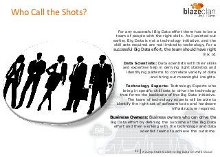 KINESIS REDSHIFT
EMR
DYNAMO DB
Who Call the Shots?
For any successful Big Data effort there has to be a
team of people with the right skills. As I pointed out
earlier, Big Data is not a technology initiative, and the
skill sets required are not limited to technology. For a
successful Big Data effort, the team should have right
mix of,
Data Scientists: Data scientists with their skills
and expertise help in deriving right statistics and
identifying patterns to correlate variety of data
and bring out meaningful insights.
Technology Experts: Technology Experts who
bring in specific skill sets to drive the technology
that forms the backbone of the Big Data initiative.
The team of technology experts will be able to
identify the right set of software tools and hardware
infrastructure required.
Business Owners: Business owners who can drive the
Big Data effort by defining the outcome of the Big Data
effort and then working with the technology and data
scientist teams to achieve the outcome.
A Jump Start Guide to Big Data on AWS Cloudl25
 