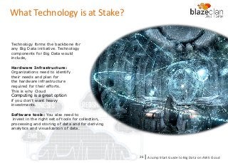 KINESIS REDSHIFT
EMR
DYNAMO DB
What Technology is at Stake?
Technology forms the backbone for
any Big Data initiative. Technology
components for Big Data would
include,
Hardware Infrastructure:
Organizations need to identify
their needs and plan for
the hardware infrastructure
required for their efforts.
This is why Cloud
Computing is a great option
if you don’t want heavy
investments.
Software tools: You also need to
invest in the right set of tools for collection,
processing and storing of data and for deriving
analytics and visualization of data.
A Jump Start Guide to Big Data on AWS Cloudl26
 