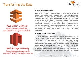 KINESIS REDSHIFT
EMR
DYNAMO DB
2. AWS Direct Connect:
AWS Direct Connect makes it easy to establish a dedicated
network connection from your premise directly to AWS. Using
AWS Direct Connect, you can establish private connectivity
between AWS and your datacenter, office, or colocation
environment, which in many cases can reduce your network
costs, increase bandwidth throughput, and provide a more
consistent network experience than Internet-based
connections. 802.1q VLANs, this dedicated connection can be
partitioned into multiple virtual interfaces allowing you to use
the same connection to access both private & public
resources.
3. AWS Storage Gateway:
The AWS Storage Gateway is a service that allows you to
connect your on-premises software appliances with the
cloud-based storage providing a seamless and secure
integration between an organization’s on-premises IT
environment and AWS’s storage infrastructure. The service
allows you to securely store data in the AWS cloud for
scalable and cost-effective storage. There are 3 major types
of storage gateway configurations, and you can select yours
based on the kind of data & operations you want to perform
on them.
AWS Direct Connect
AWS Storage Gateway
Establish a dedicated network
connection from your premises to AWS
Secure Integration between an On-
premises IT & AWS’s storage infrastructure
A Jump Start Guide to Big Data on AWS Cloudl31
Transferring the Data
 