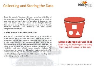 KINESIS REDSHIFT
EMR
DYNAMO DB
Collecting and Storing the Data
Once the data is Transferred it can be collected & Stored
for analytics. A variety of AWS Resources are present to
help you collect and store information & based on the
type of Data, you can Store it in Simple Storage
Components using AWS's S3 service, relational or NoSQL
database services. The following are the service
components in Detail:
1. AWS Simple Storage Service (S3):
Amazon S3 is storage for the Internet. It is designed to
make web-scale computing easy and reliable. Amazon S3
provides a simple web services interface that can be used
to store and retrieve any amount of data, at any time,
from anywhere on the web. Amazon S3 is an ideal way to
store large amount of data for analysis because of its
reliability and cost effectiveness. Apache Hadoop file
systems can be hosted on S3, as its requirements of a file
system are met by S3. As a result, Hadoop can be used to
run MapReduce algorithms on EC2 servers, reading data
and writing results back to S3.
Simple Storage Service (S3)
Write, read, and delete objects containing
from 1 byte to 5 terabytes of data each.
A Jump Start Guide to Big Data on AWS Cloudl32
 
