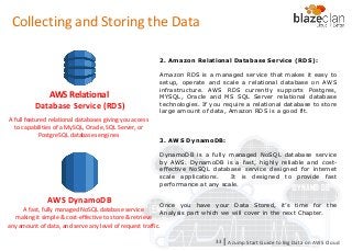 KINESIS REDSHIFT
EMR
DYNAMO DB
2. Amazon Relational Database Service (RDS):
Amazon RDS is a managed service that makes it easy to
setup, operate and scale a relational database on AWS
infrastructure. AWS RDS currently supports Postgres,
MYSQL, Oracle and MS SQL Server relational database
technologies. If you require a relational database to store
large amount of data, Amazon RDS is a good fit.
3. AWS DynamoDB:
DynamoDB is a fully managed NoSQL database service
by AWS. DynamoDB is a fast, highly reliable and cost-
effective NoSQL database service designed for internet
scale applications. It is designed to provide fast
performance at any scale.
Once you have your Data Stored, it’s time for the
Analysis part which we will cover in the next Chapter.
A full featured relational databases giving you access
to capabilities of a MySQL, Oracle, SQL Server, or
PostgreSQL databases engines
AWS Relational
Database Service (RDS)
A fast, fully managed NoSQL database service
making it simple & cost-effective to store & retrieve
any amount of data, and serve any level of request traffic.
AWS DynamoDB
A Jump Start Guide to Big Data on AWS Cloudl33
Collecting and Storing the Data
 