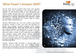 KINESIS REDSHIFT
EMR
DYNAMO DB
All the open source projects that work with Apache
Hadoop also work seamlessly with Amazon EMR. In
addition to this Amazon EMR is well integrated with
various AWS services like EC2 (Compute Instances
used to launch master and slave nodes),S3 (used as an
alternative to Hadoop Distributed File Systems –HDFS
for Storage), CloudWatch (to monitor jobs on EMR),
Amazon RDS, DynamoDB etc.
Amazon EMR allows you run your custom map-reduce
programs, written in Java. You have the flexibility to
launch any number of EC2 instances with various
server configurations. EMR also allows you to update
the default Hadoop configurations to tune your job
flows (job flow is a set of steps to process a specific
data set using a cluster of EC2 instances) according to
your specific needs. EMR allows writing Bootstrap
actions, which provides a way to run custom set-up
prior to execution your job flow. Bootstrap actions can
be used to install software or configure instances before
running a job flow.
Overall, Amazon EMR provides a simpler and cost
effective way to deploy your own Hadoop cluster
without the overheads of buying and maintaining your
own hardware and deploying your own Hadoop cluster.
.
A Jump Start Guide to Big Data on AWS Cloudl37
What Power’s Amazon EMR?
 