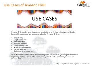 KINESIS REDSHIFT
EMR
DYNAMO DB
Use Cases of Amazon EMR
Amazon EMR can be used to process applications with data intensive workloads.
Some of the common use case examples for Amazon EMR are:
• Data Mining
• Log file analysis
• Web indexing
• Machine learning
• Financial analysis
• Scientific simulations
• Data warehousing
• Bioinformatics research
Apart from these there could be several specific use cases in your organization that
might require large scale data computation, for all such use cases you can use
Amazon EMR.
USE CASES
A Jump Start Guide to Big Data on AWS Cloudl38
 