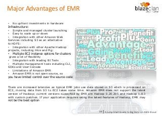 KINESIS REDSHIFT
EMR
DYNAMO DB
Major Advantages of EMR
• No upfront investments in hardware
Infrastructure:
• Simple and managed cluster launching
• Easy to scale up or down
• Integration with other Amazon Web
Services including S3 as an alternative
to HDFS:
• Integration with other Apache Hadoop
projects, including Hive and Pig:
• Multiple EC2 instance options for clusters
gives a lot of flexibility
• Integration with leading BI Tools
• Multiple management tools including CLI,
SDKs and User Console
• Limitations of Amazon EMR
• Amazon EMR is not open source, so
you have limited control over the source code
There are increased latencies as typical EMR jobs use data stored in S3 which is processed on
EC2, moving data from S3 to EC2 takes some time. Amazon EMR does not support the latest
version of Hadoop; current versions supported by EMR are Hadoop 0.20.205 and Hadoop 1.0.3
with custom patches. If your application requires using the latest features of Hadoop, EMR may
not be the best option
A Jump Start Guide to Big Data on AWS Cloudl39
 