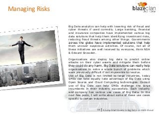 KINESIS REDSHIFT
EMR
DYNAMO DB
Managing Risks
Big Data analytics can help with lowering risk of fraud and
cyber threats if used correctly. Large banking, financial
and insurance companies have implemented various big
data solutions that help them identifying investment risks,
reducing fraud threats among other things. Governments
across the globe have implemented solutions that help
them uncover suspicious activities. Of course, not all of
these initiatives are well received by everyone, think NSA
& Edward Snowden.
Organizations also deploy big data to predict online
attacks on their cyber assets and mitigate them before
they could do any harm. Big Data solutions can really help
organizations to solve a whole bunch of problems which
were previously difficult if not impossible to resolve.
Use of Big Data is not limited to large industries, today
SMEs can take equally take advantage of Big Data using
Open Source and Cloud Computing technologies. Correct
use of Big Data can help SMEs challenge the large
incumbents in their industry successfully. Each industry
and company has various use cases of Big Data. In the
next few posts, I will write about some of these use cases
specific to certain industries.
A Jump Start Guide to Big Data on AWS Cloudl44
 