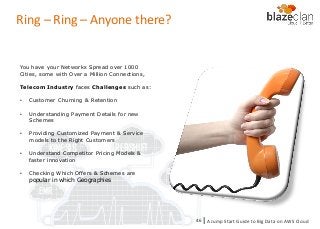 KINESIS REDSHIFT
EMR
DYNAMO DB
Ring – Ring – Anyone there?
You have your Networks Spread over 1000
Cities, some with Over a Million Connections,
Telecom Industry faces Challenges such as:
• Customer Churning & Retention
• Understanding Payment Details for new
Schemes
• Providing Customized Payment & Service
models to the Right Customers
• Understand Competitor Pricing Models &
faster innovation
• Checking Which Offers & Schemes are
popular in which Geographies
A Jump Start Guide to Big Data on AWS Cloudl46
 