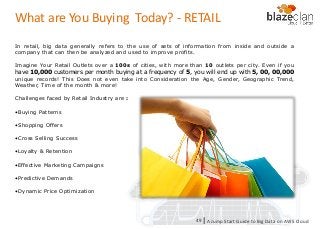KINESIS REDSHIFT
EMR
DYNAMO DB
What are You Buying Today? - RETAIL
In retail, big data generally refers to the use of sets of information from inside and outside a
company that can then be analyzed and used to improve profits.
Imagine Your Retail Outlets over a 100s of cities, with more than 10 outlets per city. Even if you
have 10,000 customers per month buying at a frequency of 5, you will end up with 5, 00, 00,000
unique records! This Does not even take into Consideration the Age, Gender, Geographic Trend,
Weather, Time of the month & more!
Challenges faced by Retail Industry are :
•Buying Patterns
•Shopping Offers
•Cross Selling Success
•Loyalty & Retention
•Effective Marketing Campaigns
•Predictive Demands
•Dynamic Price Optimization
A Jump Start Guide to Big Data on AWS Cloudl49
 