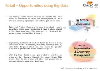 In Store
Experience
• Geo-Fencing which allows retailers to provide real time
offers to customers on their cell phones(based on their
previous shopping sprees) as they enter a geo fenced area.
• Optimized Product Placement is done Scientifically where
algorithms check buyer tendencies & have products placed
in the right geography, this becomes very important for
bigger players like Wal-Mart & Macy's.
Micro
Segmentation
& Inventory
Management
• Segmenting Customers have been taken to the next level,
with social media interactions, marketing campaign results,
wish lists. Targeted offers are now made to granular
customer segments with promo codes & coupons!
• With Big Data Retailers can get predictive analytics on
prices as they fluctuate through the supply chain. This
allows them to set prices, and also react proactively to
demand spikes to avoid over stock-outs.
A Jump Start Guide to Big Data on AWS Cloudl51
Retail – Opportunities using Big Data
 