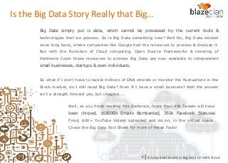 KINESIS REDSHIFT
EMR
DYNAMO DB
A Jump Start Guide to Big Data on AWS Cloudl6
Well, as you finish reading this Sentence, more than 49k Tweets will have
been chirped, 168000k Emails Bombarded, 350k Facebook Statuses
Fired, 600+ YouTube Videos uploaded and so on, in the virtual space.
Check the Big Data Fact Sheet for more of these Facts!
Big Data simply put is data, which cannot be processed by the current tools &
technologies that we possess. So is Big Data something new? Well No, Big Data existed
since long back, where companies like Google had the resources to process & Analyze it.
But with the Evolution of Cloud computing, Open Source Frameworks & lowering of
Hardware Costs these resources to process Big Data are now available to independent
small businesses, startups & even individuals.
So what if I don’t have to tackle millions of DNA strands or monitor the fluctuations in the
Stock market, do I still need Big Data? Even If I have a small business? Well the answer
isn’t a straight forward yes, but imagine……
Is the Big Data Story Really that Big…
 