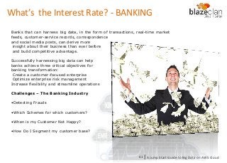 KINESIS REDSHIFT
EMR
DYNAMO DB
What’s the Interest Rate? - BANKING
Banks that can harness big data, in the form of transactions, real-time market
feeds, customer-service records, correspondence
and social media posts, can derive more
insight about their business than ever before
and build competitive advantage.
Successfully harnessing big data can help
banks achieve three critical objectives for
banking transformation:
Create a customer-focused enterprise
Optimize enterprise risk management
Increase flexibility and streamline operations
Challenges – The Banking Industry
•Detecting Frauds
•Which Schemes for which customers?
•When is my Customer Not Happy?
•How Do I Segment my customer base?
A Jump Start Guide to Big Data on AWS Cloudl61
 