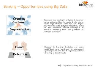 Creating
Customer
Segmentation
• Banks are now pooling in all types of customer
buying patterns, lifestyle habits & interests to
create segmentations. With this 360 degree
view from Big Data Analytics integration, banks
can now customize product offerings & re
distribute spending from non profitable to
profitable customers.
Fraud
Detection
• Financial & Banking Institutes are using
credit/debit card purchases to understand
spending habits and detect suspicious patterns
of buying to detect frauds.
Banking – Opportunities using Big Data
A Jump Start Guide to Big Data on AWS Cloudl62
 